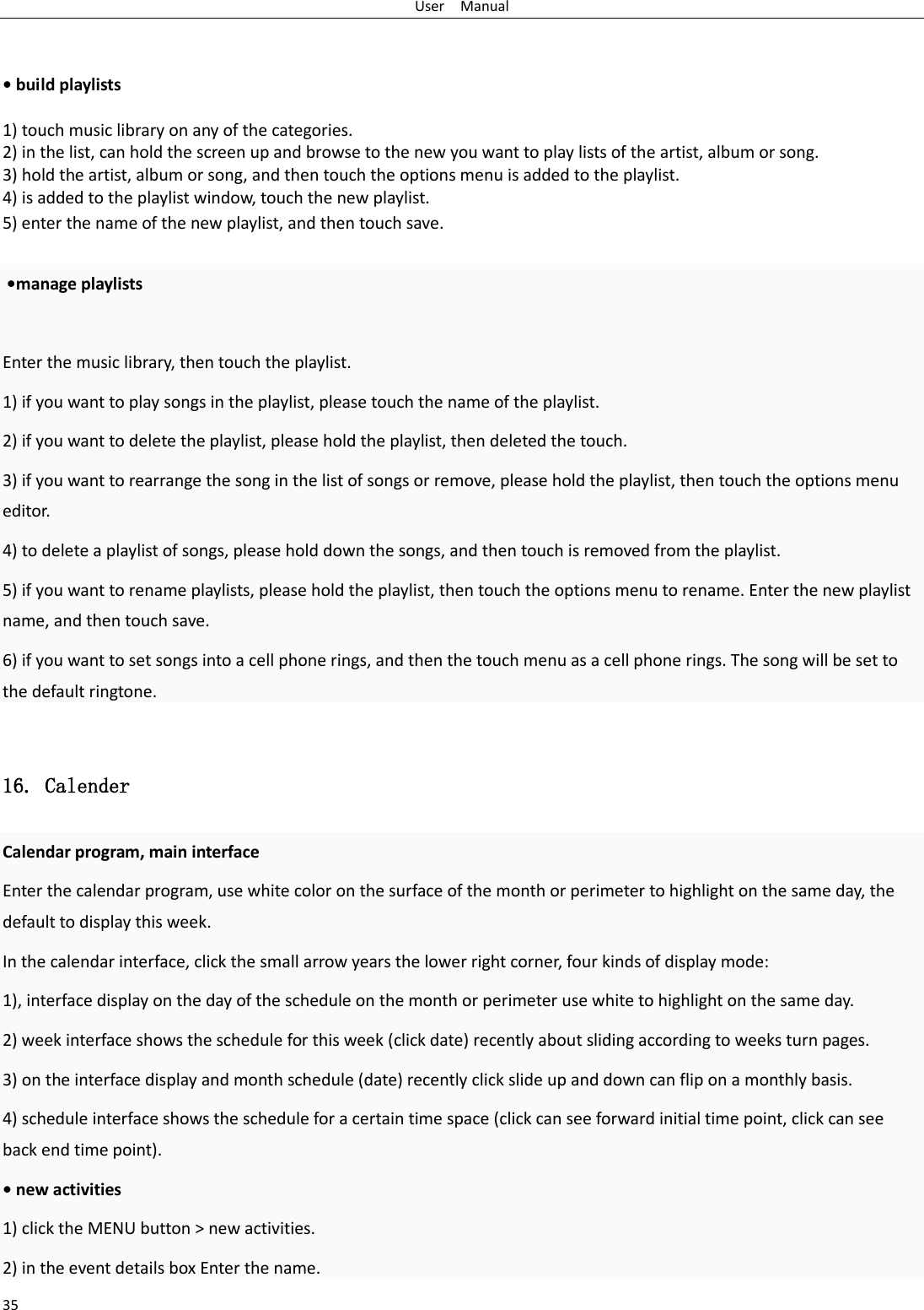 User  Manual 35   • build playlists  1) touch music library on any of the categories. 2) in the list, can hold the screen up and browse to the new you want to play lists of the artist, album or song. 3) hold the artist, album or song, and then touch the options menu is added to the playlist. 4) is added to the playlist window, touch the new playlist. 5) enter the name of the new playlist, and then touch save.   •manage playlists  Enter the music library, then touch the playlist. 1) if you want to play songs in the playlist, please touch the name of the playlist. 2) if you want to delete the playlist, please hold the playlist, then deleted the touch. 3) if you want to rearrange the song in the list of songs or remove, please hold the playlist, then touch the options menu editor.  4) to delete a playlist of songs, please hold down the songs, and then touch is removed from the playlist. 5) if you want to rename playlists, please hold the playlist, then touch the options menu to rename. Enter the new playlist name, and then touch save. 6) if you want to set songs into a cell phone rings, and then the touch menu as a cell phone rings. The song will be set to the default ringtone.  16. Calender Calendar program, main interface Enter the calendar program, use white color on the surface of the month or perimeter to highlight on the same day, the default to display this week. In the calendar interface, click the small arrow years the lower right corner, four kinds of display mode: 1), interface display on the day of the schedule on the month or perimeter use white to highlight on the same day. 2) week interface shows the schedule for this week (click date) recently about sliding according to weeks turn pages. 3) on the interface display and month schedule (date) recently click slide up and down can flip on a monthly basis. 4) schedule interface shows the schedule for a certain time space (click can see forward initial time point, click can see back end time point). • new activities 1) click the MENU button &gt; new activities. 2) in the event details box Enter the name. 
