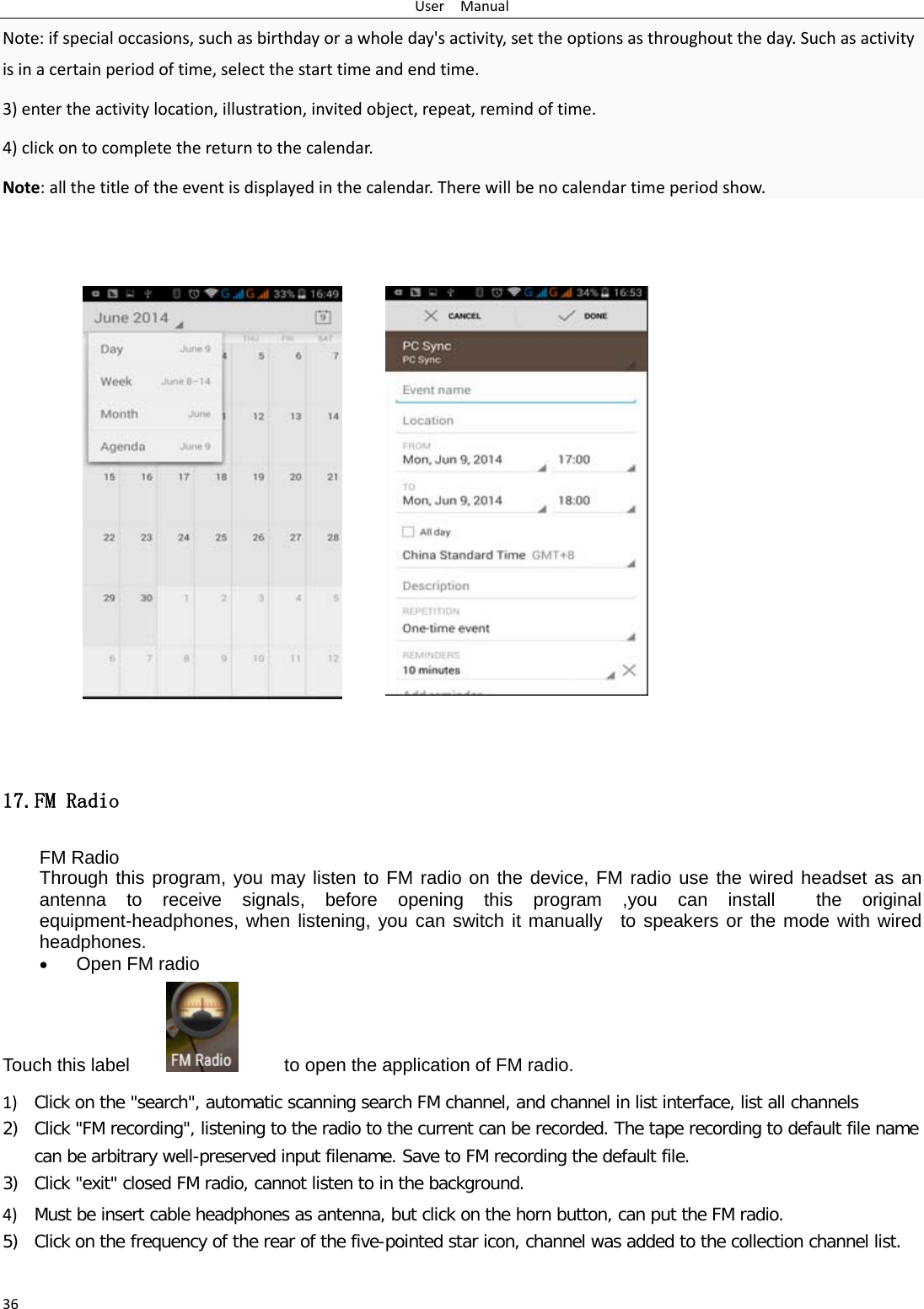 User  Manual 36 Note: if special occasions, such as birthday or a whole day&apos;s activity, set the options as throughout the day. Such as activity is in a certain period of time, select the start time and end time. 3) enter the activity location, illustration, invited object, repeat, remind of time. 4) click on to complete the return to the calendar. Note: all the title of the event is displayed in the calendar. There will be no calendar time period show.                 17.FM Radio FM Radio   Through this program, you may listen to FM radio on the device, FM radio use the wired headset as an antenna to receive signals, before opening this program ,you can install  the original equipment-headphones, when listening, you can switch it manually  to speakers or the mode with wired headphones. • Open FM radio   Touch this label          to open the application of FM radio. 1) Click on the &quot;search&quot;, automatic scanning search FM channel, and channel in list interface, list all channels 2) Click &quot;FM recording&quot;, listening to the radio to the current can be recorded. The tape recording to default file name can be arbitrary well-preserved input filename. Save to FM recording the default file. 3) Click &quot;exit&quot; closed FM radio, cannot listen to in the background. 4) Must be insert cable headphones as antenna, but click on the horn button, can put the FM radio. 5) Click on the frequency of the rear of the five-pointed star icon, channel was added to the collection channel list.  