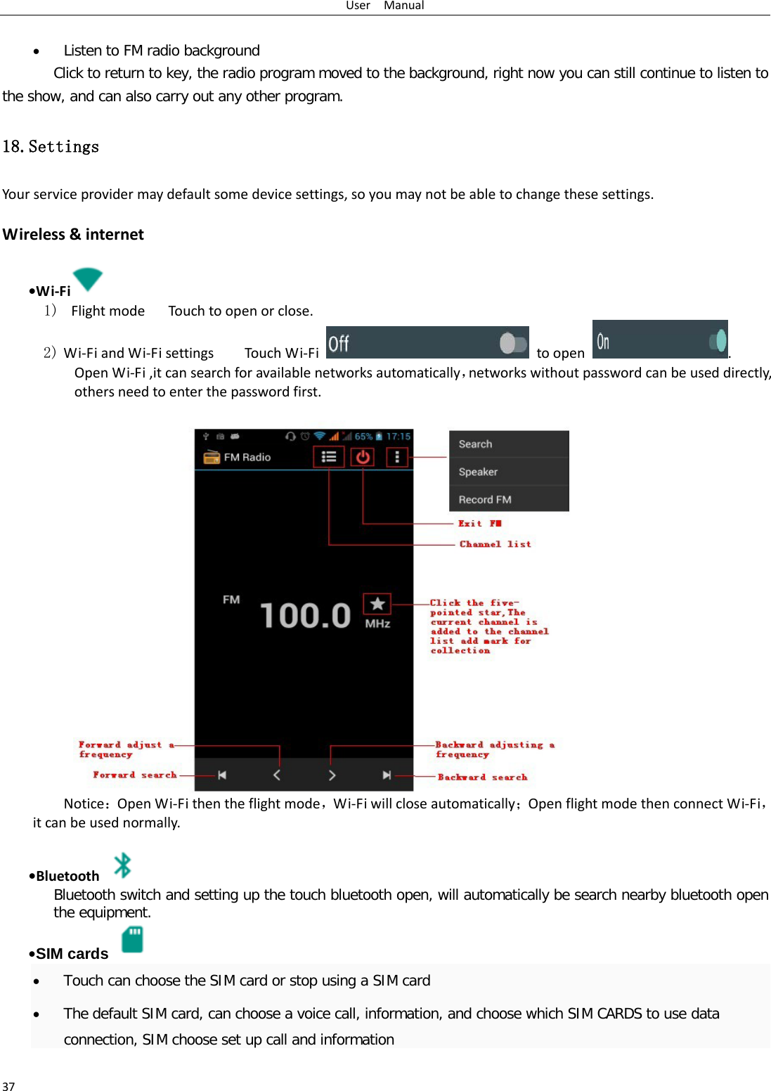 User  Manual 37  • Listen to FM radio background  Click to return to key, the radio program moved to the background, right now you can still continue to listen to the show, and can also carry out any other program. 18.Settings Your service provider may default some device settings, so you may not be able to change these settings.  Wireless &amp; internet   •Wi-Fi  1)  Flight mode   Touch to open or close. 2) Wi-Fi and Wi-Fi settings    Touch Wi-Fi  to open . Open Wi-Fi ,it can search for available networks automatically，networks without password can be used directly, others need to enter the password first. Notice：Open Wi-Fi then the flight mode，Wi-Fi will close automatically；Open flight mode then connect Wi-Fi，it can be used normally.   •Bluetooth  Bluetooth switch and setting up the touch bluetooth open, will automatically be search nearby bluetooth open the equipment.  •SIM cards  • Touch can choose the SIM card or stop using a SIM card • The default SIM card, can choose a voice call, information, and choose which SIM CARDS to use data connection, SIM choose set up call and information  