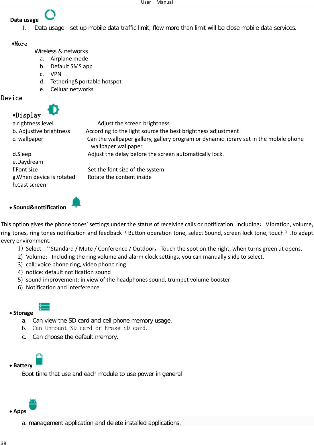 User  Manual 38 Data usage  1. Data usage  set up mobile data traffic limit, flow more than limit will be close mobile data services.   •More  Wireless &amp; networks a. Airplane mode b. Default SMS app c. VPN d. Tethering&amp;portable hotspot   e. Celluar networks Device •Display   a.rightness level              Adjust the screen brightness b. Adjustive brightness     According to the light source the best brightness adjustment c. wallpaper              Can the wallpaper gallery, gallery program or dynamic library set in the mobile phone wallpaper wallpaper d.Sleep                  Adjust the delay before the screen automatically lock. e.Daydream f.Font size                Set the font size of the system g.When device is rotated        Rotate the content inside h.Cast screen                • Sound&amp;nottification   This option gives the phone tones’ settings under the status of receiving calls or notification. Including：Vibration, volume, ring tones, ring tones notification and feedback（Button operation tone, select Sound, screen lock tone, touch）.To adapt every environment. 1) Select  “Standard / Mute / Conference / Outdoor，Touch the spot on the right, when turns green ,it opens. 2) Volume：Including the ring volume and alarm clock settings, you can manually slide to select.   3) call: voice phone ring, video phone ring 4) notice: default notification sound 5) sound improvement: in view of the headphones sound, trumpet volume booster 6) Notification and interference  • Storage   a. Can view the SD card and cell phone memory usage.   b. Can Unmount SD card or Erase SD card. c. Can choose the default memory.    • Battery  Boot time that use and each module to use power in general     • Apps a. management application and delete installed applications. 