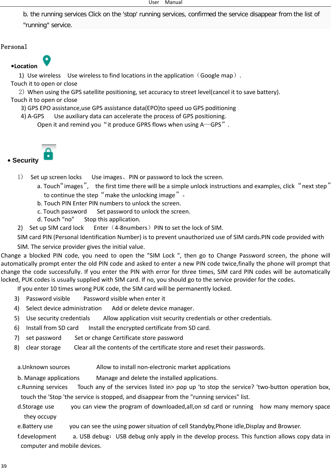 User  Manual 39 b. the running services Click on the &apos;stop&apos; running services, confirmed the service disappear from the list of &quot;running&quot; service.  Personal    •Location  1) Use wireless  Use wireless to find locations in the application（Google map）. Touch it to open or close 2) When using the GPS satellite positioning, set accuracy to street level(cancel it to save battery). Touch it to open or close    3) GPS EPO assistance,use GPS assistance data(EPO)to speed uo GPS poditioning 4) A-GPS   Use auxiliary data can accelerate the process of GPS positioning. Open it and remind you“it produce GPRS flows when using A—GPS”.   • Security   1)  Set up screen locks   Use images、PIN or password to lock the screen. a. Touch“images”,   the first time there will be a simple unlock instructions and examples, click “next step” to continue the step“make the unlocking image”。 b. Touch PIN Enter PIN numbers to unlock the screen.           c. Touch password    Set password to unlock the screen. d. Touch “no”   Stop this application. 2)    Set up SIM card lock   Enter（4-8numbers）PIN to set the lock of SIM. SIM card PIN (Personal Identification Number) is to prevent unauthorized use of SIM cards.PIN code provided with SIM. The service provider gives the initial value. Change a blocked PIN code, you need to open the &quot;SIM Lock &quot;, then go to Change Password screen, the phone will automatically prompt enter the old PIN code and asked to enter a new PIN code twice,finally the phone will prompt that change the code successfully. If you enter the PIN with error for three times, SIM card PIN codes will be automatically locked, PUK codes is usually supplied with SIM card. If no, you should go to the service provider for the codes. If you enter 10 times wrong PUK code, the SIM card will be permanently locked. 3)    Password visible    Password visible when enter it 4)  Select device administration   Add or delete device manager. 5)   Use security credentials    Allow application visit security credentials or other credentials. 6)  Install from SD card   Install the encrypted certificate from SD card.   7)   set password    Set or change Certificate store password 8)   clear storage    Clear all the contents of the certificate store and reset their passwords.  a.Unknown sources        Allow to install non-electronic market applications b. Manage applications      Manage and delete the installed applications. c.Running services   Touch any of the services listed in&gt; pop up &apos;to stop the service? &apos;two-button operation box, touch the &apos;Stop &apos;the service is stopped, and disappear from the &quot;running services&quot; list. d.Storage use          you can view the program of downloaded,all,on sd card or running    how many memory space they occupy   e.Battery use          you can see the using power situation of cell Standyby,Phone idle,Display and Browser. f.development     a. USB debug：USB debug only apply in the develop process. This function allows copy data in computer and mobile devices. 