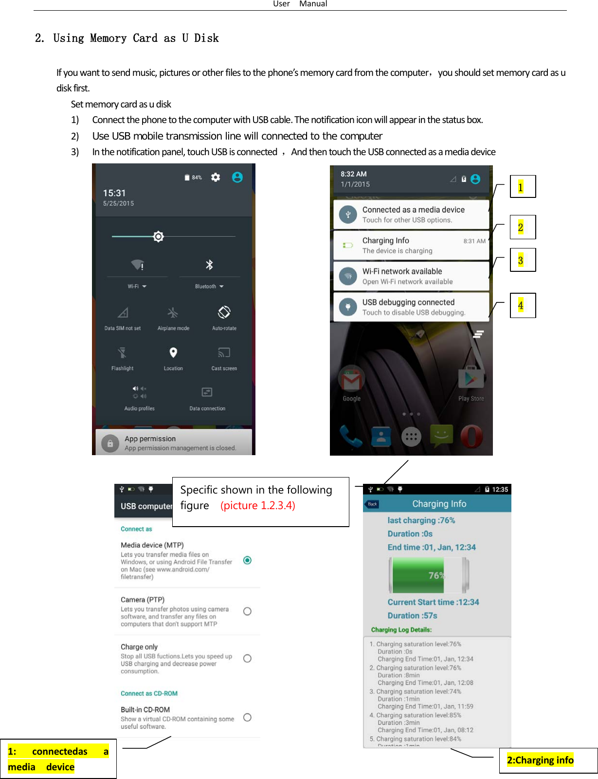User  Manual 4 2. Using Memory Card as U Disk If you want to send music, pictures or other files to the phone’s memory card from the computer，you should set memory card as u disk first. Set memory card as u disk 1) Connect the phone to the computer with USB cable. The notification icon will appear in the status box.       2) Use USB mobile transmission line will connected to the computer   3) In the notification panel, touch USB is connected  ，And then touch the USB connected as a media device                                                            1 2     3   4   1: connectedas a media  device 2:Charging info Specific shown in the following figure  (picture 1.2.3.4)  