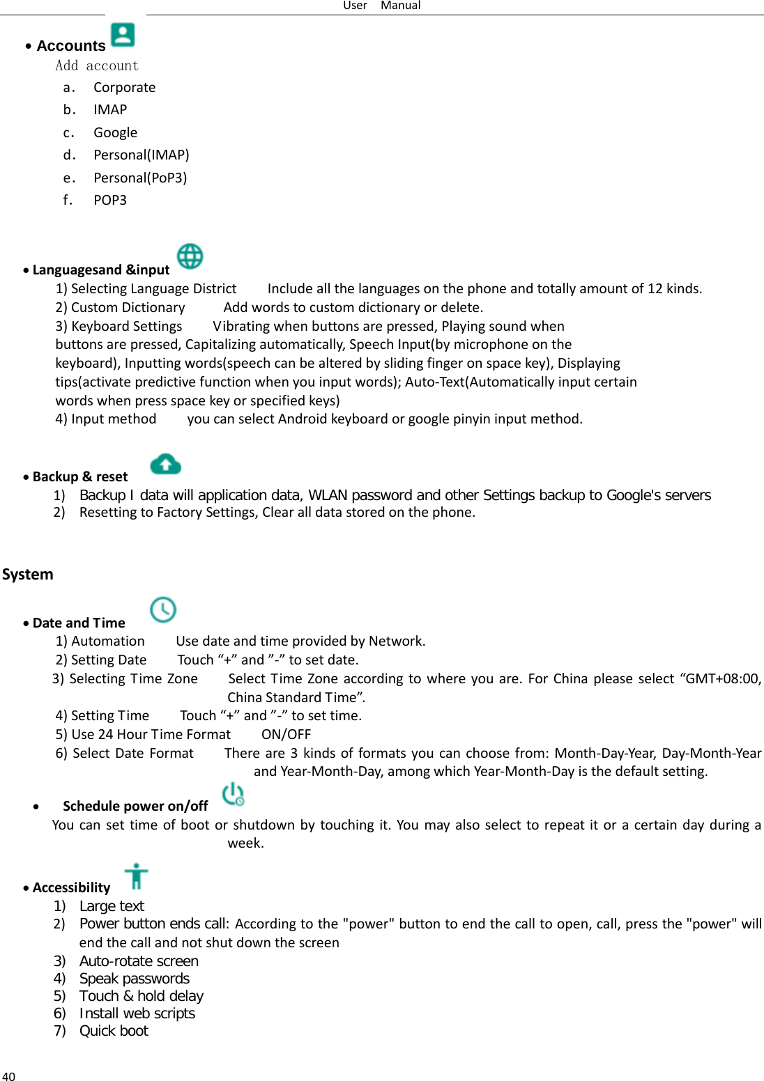 User  Manual 40 • Accounts  Add account a． Corporate b． IMAP c． Google d． Personal(IMAP) e． Personal(PoP3) f． POP3  • Languagesand &amp;input  1) Selecting Language District        Include all the languages on the phone and totally amount of 12 kinds.   2) Custom Dictionary     Add words to custom dictionary or delete. 3) Keyboard Settings        Vibrating when buttons are pressed, Playing sound when buttons are pressed, Capitalizing automatically, Speech Input(by microphone on the keyboard), Inputting words(speech can be altered by sliding finger on space key), Displaying tips(activate predictive function when you input words); Auto-Text(Automatically input certain words when press space key or specified keys) 4) Input method        you can select Android keyboard or google pinyin input method.  • Backup &amp; reset     1) Backup I data will application data, WLAN password and other Settings backup to Google&apos;s servers 2) Resetting to Factory Settings, Clear all data stored on the phone.   System • Date and Time   1) Automation    Use date and time provided by Network. 2) Setting Date        Touch “+” and ”-” to set date.           3) Selecting Time Zone        Select Time Zone according to where you are. For China please select “GMT+08:00, China Standard Time”.   4) Setting Time        Touch “+” and ”-” to set time.         5) Use 24 Hour Time Format    ON/OFF    6) Select Date Format        There are 3 kinds of formats you can choose from: Month-Day-Year, Day-Month-Year and Year-Month-Day, among which Year-Month-Day is the default setting. • Schedule power on/off  You can set time of boot or shutdown by touching it. You may also select to repeat it or a certain day during a week. • Accessibility  1) Large text 2) Power button ends call: According to the &quot;power&quot; button to end the call to open, call, press the &quot;power&quot; will end the call and not shut down the screen 3) Auto-rotate screen 4) Speak passwords 5) Touch &amp; hold delay 6) Install web scripts 7) Quick boot 