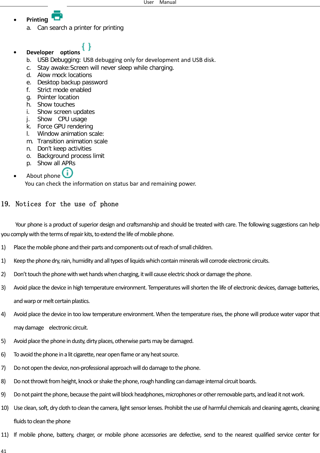 User  Manual 41 • Printing a. Can search a printer for printing  • Developer  options  b. USB Debugging: USB debugging only for development and USB disk. c. Stay awake:Screen will never sleep while charging. d. Alow mock locations e. Desktop backup password f. Strict mode enabled g. Pointer location h. Show touches i. Show screen updates j. Show  CPU usage k. Force GPU rendering l. Window animation scale: m. Transition animation scale n. Don’t keep activities o. Background process limit p. Show all APRs • About phone  You can check the information on status bar and remaining power. 19. Notices for the use of phone Your phone is a product of superior design and craftsmanship and should be treated with care. The following suggestions can help you comply with the terms of repair kits, to extend the life of mobile phone. 1) Place the mobile phone and their parts and components out of reach of small children. 1) Keep the phone dry, rain, humidity and all types of liquids which contain minerals will corrode electronic circuits. 2) Don’t touch the phone with wet hands when charging, it will cause electric shock or damage the phone. 3) Avoid place the device in high temperature environment. Temperatures will shorten the life of electronic devices, damage batteries, and warp or melt certain plastics. 4) Avoid place the device in too low temperature environment. When the temperature rises, the phone will produce water vapor that may damage    electronic circuit. 5) Avoid place the phone in dusty, dirty places, otherwise parts may be damaged. 6) To avoid the phone in a lit cigarette, near open flame or any heat source. 7) Do not open the device, non-professional approach will do damage to the phone. 8) Do not throwit from height, knock or shake the phone, rough handling can damage internal circuit boards. 9) Do not paint the phone, because the paint will block headphones, microphones or other removable parts, and lead it not work. 10) Use clean, soft, dry cloth to clean the camera, light sensor lenses. Prohibit the use of harmful chemicals and cleaning agents, cleaning fluids to clean the phone 11) If mobile phone, battery, charger, or mobile phone accessories are defective, send to the nearest qualified service center for 