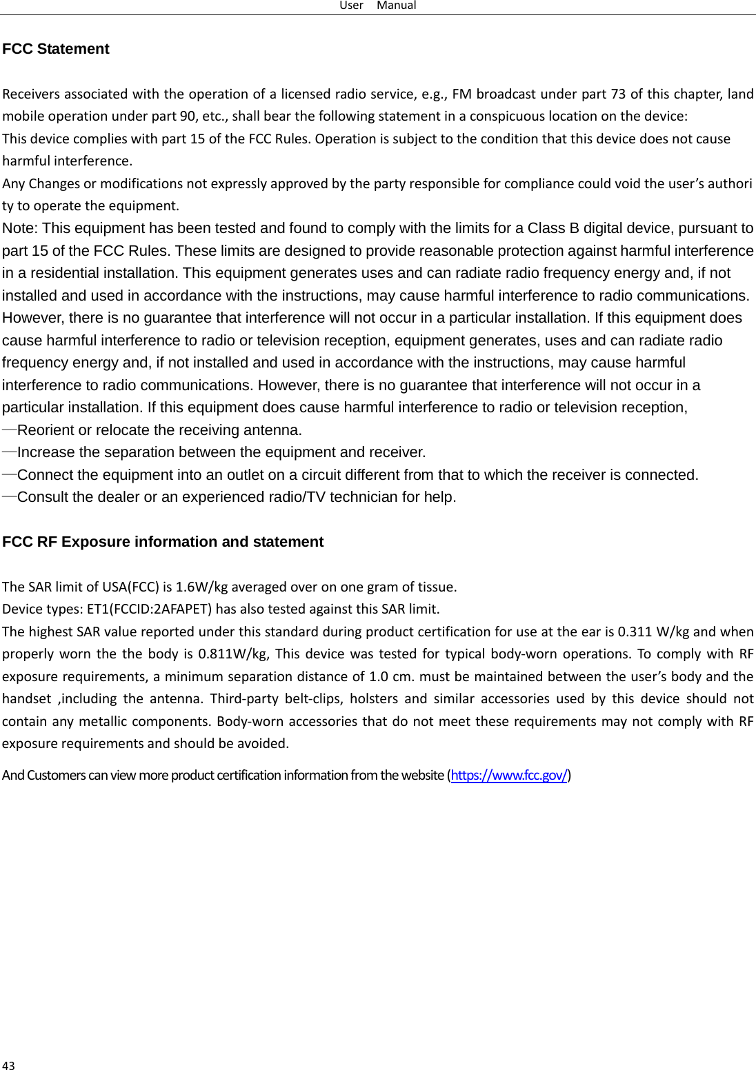 User  Manual 43  FCC Statement  Receivers associated with the operation of a licensed radio service, e.g., FM broadcast under part 73 of this chapter, land mobile operation under part 90, etc., shall bear the following statement in a conspicuous location on the device: This device complies with part 15 of the FCC Rules. Operation is subject to the condition that this device does not cause harmful interference. Any Changes or modifications not expressly approved by the party responsible for compliance could void the user ’s authority to operate the equipment.   Note: This equipment has been tested and found to comply with the limits for a Class B digital device, pursuant to part 15 of the FCC Rules. These limits are designed to provide reasonable protection against harmful interference in a residential installation. This equipment generates uses and can radiate radio frequency energy and, if not installed and used in accordance with the instructions, may cause harmful interference to radio communications. However, there is no guarantee that interference will not occur in a particular installation. If this equipment does cause harmful interference to radio or television reception, equipment generates, uses and can radiate radio frequency energy and, if not installed and used in accordance with the instructions, may cause harmful interference to radio communications. However, there is no guarantee that interference will not occur in a particular installation. If this equipment does cause harmful interference to radio or television reception, —Reorient or relocate the receiving antenna. —Increase the separation between the equipment and receiver. —Connect the equipment into an outlet on a circuit different from that to which the receiver is connected. —Consult the dealer or an experienced radio/TV technician for help.  FCC RF Exposure information and statement  The SAR limit of USA(FCC) is 1.6W/kg averaged over on one gram of tissue. Device types: ET1(FCCID:2AFAPET) has also tested against this SAR limit. The highest SAR value reported under this standard during product certification for use at the ear is 0.311 W/kg and when properly worn the the body is 0.811W/kg, This device was tested for typical body-worn operations. To comply with RF exposure requirements, a minimum separation distance of 1.0 cm. must be maintained between the user ’s body and the handset ,including the antenna. Third-party belt-clips,  holsters and similar accessories used by this device should not contain any metallic components. Body-worn accessories that do not meet these requirements may not comply with RF exposure requirements and should be avoided. And Customers can view more product certification information from the website (https://www.fcc.gov/)  