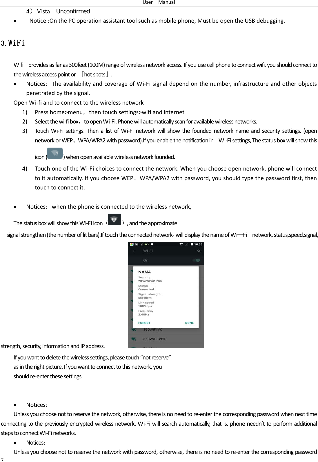 User  Manual 7 4） Vista  Unconfirmed •  Notice :On the PC operation assistant tool such as mobile phone, Must be open the USB debugging. 3.WiFi Wifi  provides as far as 300feet (100M) range of wireless network access. If you use cell phone to connect wifi, you should connect to the wireless access point or  「hot spots」. • Notices：The availability and coverage of Wi-Fi signal depend on the number, infrastructure and other objects penetrated by the signal. Open Wi-fi and to connect to the wireless network 1) Press home&gt;menu，then touch settings&gt;wifi and internet 2) Select the wi-fi box，to open Wi-Fi. Phone will automatically scan for available wireless networks. 3) Touch  Wi-Fi settings. Then a list of Wi-Fi network will show the founded network name and security settings. (open network or WEP、WPA/WPA2 with password).If you enable the notification in   Wi-Fi settings, The status box will show this icon () when open available wireless network founded. 4) Touch one of the Wi-Fi choices to connect the network. When you choose open network, phone will connect to it automatically. If you choose WEP、WPA/WPA2 with password, you should type the password first, then touch to connect it.  • Notices：when the phone is connected to the wireless network, The status box will show this Wi-Fi icon（）, and the approximate   signal strengthen (the number of lit bars).If touch the connected network，will display the name of Wi—Fi   network, status,speed,signal,                       strength, security, information and IP address.           If you want to delete the wireless settings, please touch “not reserve” as in the right picture. If you want to connect to this network, you should re-enter these settings.   • Notices： Unless you choose not to reserve the network, otherwise, there is no need to re-enter the corresponding password when next time connecting to the previously encrypted wireless network. Wi-Fi will search automatically, that is, phone needn’t to perform additional steps to connect Wi-Fi networks.   • Notices： Unless you choose not to reserve the network with password, otherwise, there is no need to re-enter the corresponding password 