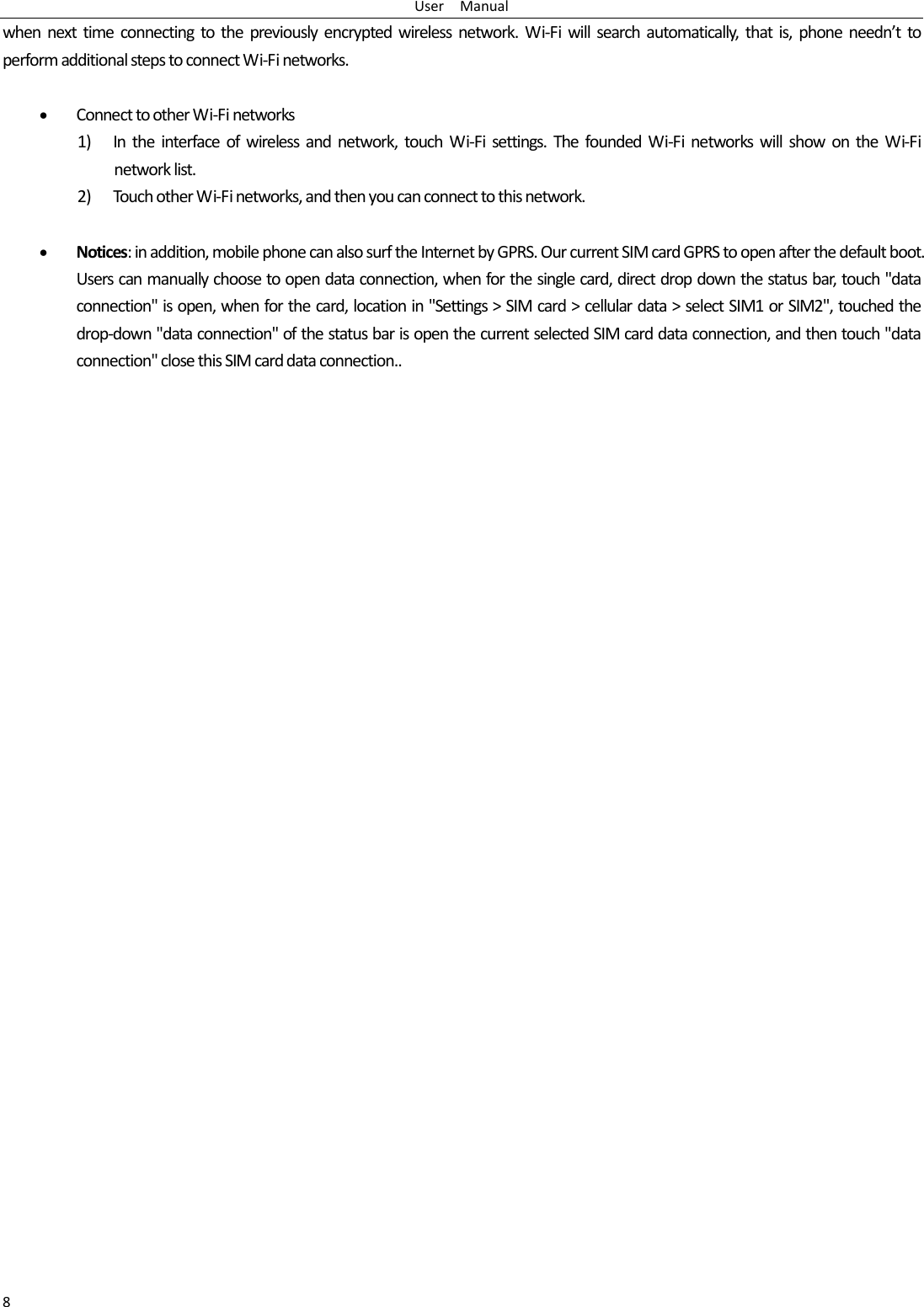 User  Manual 8 when next time connecting to the previously encrypted wireless network. Wi-Fi will search automatically, that is, phone needn’t to perform additional steps to connect Wi-Fi networks.    • Connect to other Wi-Fi networks 1) In the interface of wireless and network, touch Wi-Fi settings. The founded Wi-Fi networks will show on the Wi-Fi network list. 2) Touch other Wi-Fi networks, and then you can connect to this network.  • Notices: in addition, mobile phone can also surf the Internet by GPRS. Our current SIM card GPRS to open after the default boot. Users can manually choose to open data connection, when for the single card, direct drop down the status bar, touch &quot;data connection&quot; is open, when for the card, location in &quot;Settings &gt; SIM card &gt; cellular data &gt; select SIM1 or SIM2&quot;, touched the drop-down &quot;data connection&quot; of the status bar is open the current selected SIM card data connection, and then touch &quot;data connection&quot; close this SIM card data connection.. 