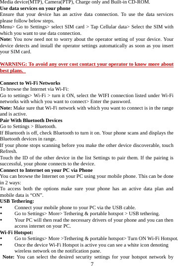     7     Media device(MTP), Camera(PTP), Charge only and Built-in CD-ROM. Use data services on your phone   Ensure that your device has an active data connection. To use the data services please follow below steps.   Menu&gt; Go to Settings&gt; select SIM card &gt; Tap Cellular data&gt; Select the SIM with which you want to use data connection. Note: You now need not to worry about the operator setting of your device. Your device detects and install the operator settings automatically as soon as you insert your SIM card.  WARNING: To avoid any over cost contact your operator to know more about best plans.    Connect to Wi-Fi Networks To browse the Internet via Wi-Fi: Go to settings&gt; Wi-Fi &gt; turn it ON, select the WIFI connection listed under Wi-Fi networks with which you want to connect&gt; Enter the password. Note: Make sure that Wi-Fi network with which you want to connect is in the range and is active. Pair With Bluetooth Devices Go to Settings &gt; Bluetooth. If Bluetooth is off, check Bluetooth to turn it on. Your phone scans and displays the Bluetooth devices in range. If your phone stops scanning before you make the other device discoverable, touch Refresh. Touch the ID of the other device in the list Settings to pair them. If the pairing is successful, your phone connects to the device. Connect to Internet on your PC via Phone You can browse the Internet on your PC using your mobile phone. This can be done in 2 ways: To access both the options make sure your phone has an active data plan and mobile data is “ON”. USB Tethering: y Connect your mobile phone to your PC via the USB cable. y Go to Settings&gt; More&gt; Tethering &amp; portable hotspot &gt; USB tethering. y Your PC will then read the necessary drivers of your phone and you can then access internet on your PC. Wi-Fi Hotspot: y Go to Settings&gt; More &gt;Tethering &amp; portable hotspot&gt; Turn ON Wi-Fi Hotspot. y Once the device Wi-Fi Hotspot is active you can see a white icon denoting wireless network on the notification pane.  Note: You can select the desired security settings for your hotspot network by 