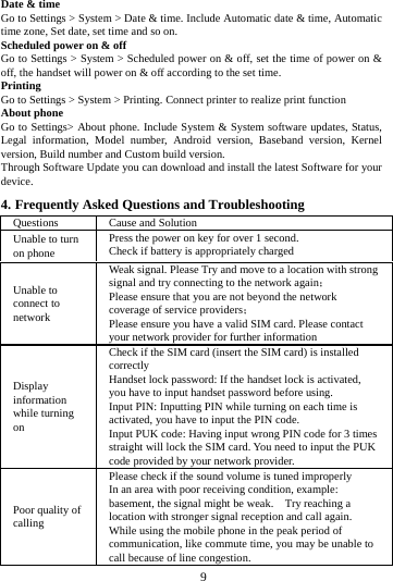     9     Date &amp; time Go to Settings &gt; System &gt; Date &amp; time. Include Automatic date &amp; time, Automatic time zone, Set date, set time and so on. Scheduled power on &amp; off Go to Settings &gt; System &gt; Scheduled power on &amp; off, set the time of power on &amp; off, the handset will power on &amp; off according to the set time. Printing  Go to Settings &gt; System &gt; Printing. Connect printer to realize print function About phone Go to Settings&gt; About phone. Include System &amp; System software updates, Status, Legal information, Model number, Android version, Baseband version, Kernel version, Build number and Custom build version. Through Software Update you can download and install the latest Software for your device. 4. Frequently Asked Questions and Troubleshooting Questions  Cause and Solution Unable to turn on phone Press the power on key for over 1 second. Check if battery is appropriately charged Unable to connect to network Weak signal. Please Try and move to a location with strong signal and try connecting to the network again； Please ensure that you are not beyond the network coverage of service providers； Please ensure you have a valid SIM card. Please contact your network provider for further information Display information while turning on Check if the SIM card (insert the SIM card) is installed correctly Handset lock password: If the handset lock is activated, you have to input handset password before using. Input PIN: Inputting PIN while turning on each time is activated, you have to input the PIN code. Input PUK code: Having input wrong PIN code for 3 times straight will lock the SIM card. You need to input the PUK code provided by your network provider. Poor quality of calling Please check if the sound volume is tuned improperly In an area with poor receiving condition, example: basement, the signal might be weak.    Try reaching a location with stronger signal reception and call again. While using the mobile phone in the peak period of communication, like commute time, you may be unable to call because of line congestion. 