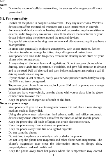     11      help. Note: ¾ Due to the nature of cellular networking, the success of emergency call is not guaranteed. 5.2. For your safety y Switch off the phone in hospitals and aircraft. Obey any restrictions. Wireless devices can affect the medical treatment and cause interference in aircraft. y Some medical devices such as hearing aids and pacemaker may be sensitive to external radio frequency emissions. Consult the device manufacturers or your doctor before using the phone around the medical devices. y Pay special attention to the ring tone volume and vibration settings if you have a heart problem. y In areas with potentially explosive atmosphere, such as gas stations, fuel or chemical transfer or storage facilities, obey all signs and instructions. y Your phone will emit radio frequency even in the standby mode. Turn off your phone when so instructed. y Always obey all the local laws and regulations. Do not use your phone while driving. Use Hands-free operation, if available, and give full attention to driving and to the road. Pull off the road and park before making or answering a call if driving conditions so require.   y If your phone is lost or stolen, notify your service provider immediately to stop the SIM card from being used.   y To prevent your phone from misuse, lock your SIM card or phone, and change passwords when necessary. y When you leave your vehicle, take the phone with you or place it in the glove compartment to avoid theft. y Keep the phone or charger out of reach of children. Notes on phone usage y Your phone will give off electromagnetic waves. Do not place it near storage medium such as floppy disk. y Using the phone near television, land phone, radio and office automatic devices may cause interference and affect the function of the mobile phone. y Keep the phone dry; all kinds of liquid can erode electronic circuit. y Keep the phone away from extreme temperatures. y Keep the phone away from fire or a lighted cigarette. y Do not paint the phone. y Do not drop the phone or violently crush or shake the phone. y Do not keep the phone near magcards and other object with magnetism. The phone’s magnetism may clear the information stored on floppy disk, pre-paid phone card and credit card. y Keep the phone away from hot places where the temperature may exceed 