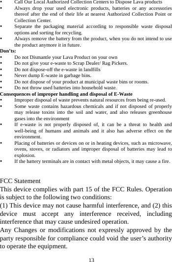    13      y Call Our Local Authorized Collection Centers to Dispose Lava products   y Always drop your used electronic products, batteries or any accessories thereof after the end of their life at nearest Authorized Collection Point or Collection Center.   y Separate the packaging material according to responsible waste disposal options and sorting for recycling.   y Always remove the battery from the product, when you do not intend to use the product anymore it in future.   Don’ts: y Do not Dismantle your Lava Product on your own y Do not give your e-waste to Scrap Dealer/ Rag Pickers.   y Do not dispose-off the e-waste in landfills   y Never dump E-waste in garbage bins.   y Do not dispose of your product at municipal waste bins or rooms.   y Do not throw used batteries into household waste.   Consequences of improper handling and disposal of E-Waste y Improper disposal of waste prevents natural resources from being re-used.   y Some waste contains hazardous chemicals and if not disposed of properly may release toxins into the soil and water, and also releases greenhouse gases into the environment   y If e-waste is not properly disposed of, it can be a threat to health and well-being of humans and animals and it also has adverse effect on the environment.  y Placing of batteries or devices on or in heating devices, such as microwave, ovens, stoves, or radiators and improper disposal of batteries may lead to explosion.  y If the battery terminals are in contact with metal objects, it may cause a fire.     FCC Statement This device complies with part 15 of the FCC Rules. Operation is subject to the following two conditions: (1) This device may not cause harmful interference, and (2) this device must accept any interference received, including  interference that may cause undesired operation. Any Changes or modifications not expressly approved by the party responsible for compliance could void the user’s authority to operate the equipment. 