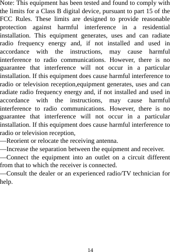     14       Note: This equipment has been tested and found to comply with the limits for a Class B digital device, pursuant to part 15 of the FCC Rules. These limits are designed to provide reasonable protection against harmful interference in a residential installation. This equipment generates, uses and can radiate radio frequency energy and, if not installed and used in accordance with the instructions, may cause harmful interference to radio communications. However, there is no guarantee that interference will not occur in a particular installation. If this equipment does cause harmful interference to radio or television reception,equipment generates, uses and can radiate radio frequency energy and, if not installed and used in accordance with the instructions, may cause harmful interference to radio communications. However, there is no guarantee that interference will not occur in a particular installation. If this equipment does cause harmful interference to radio or television reception, —Reorient or relocate the receiving antenna. —Increase the separation between the equipment and receiver. —Connect the equipment into an outlet on a circuit different from that to which the receiver is connected. —Consult the dealer or an experienced radio/TV technician for help. 