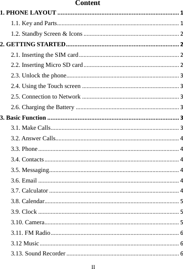     II      Content 1. PHONE LAYOUT........................................................................11.1. Key and Parts..............................................................................11.2. Standby Screen &amp; Icons.............................................................22. GETTING STARTED...................................................................22.1. Inserting the SIM card................................................................22.2. Inserting Micro SD card.............................................................22.3. Unlock the phone........................................................................32.4. Using the Touch screen..............................................................32.5. Connection to Network..............................................................32.6. Charging the Battery..................................................................33. Basic Function..............................................................................33.1. Make Calls..................................................................................33.2. Answer Calls...............................................................................43.3. Phone..........................................................................................43.4. Contacts......................................................................................43.5. Messaging...................................................................................43.6. Email..........................................................................................43.7. Calculator...................................................................................43.8. Calendar......................................................................................53.9. Clock..........................................................................................53.10. Camera......................................................................................53.11. FM Radio..................................................................................63.12 Music.........................................................................................63.13. Sound Recorder........................................................................6