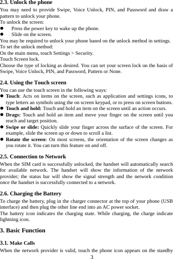     3     2.3. Unlock the phone   You may need to provide Swipe, Voice Unlock, PIN, and Password and draw a pattern to unlock your phone. To unlock the screen: z Press the power key to wake up the phone.   z Slide on the screen. You may be required to unlock your phone based on the unlock method in settings. To set the unlock method: On the main menu, touch Settings &gt; Security. Touch Screen lock. Choose the type of locking as desired. You can set your screen lock on the basis of   Swipe, Voice Unlock, PIN, and Password, Pattern or None. 2.4. Using the Touch screen   You can use the touch screen in the following ways: z Touch: Acts on items on the screen, such as application and settings icons, to type letters an symbols using the on screen keypad, or to press on screen buttons. z Touch and hold: Touch and hold an item on the screen until an action occurs. z Drags: Touch and hold an item and move your finger on the screen until you reach and target position. z Swipe or slide: Quickly slide your finger across the surface of the screen. For example, slide the screen up or down to scroll a list. z Rotate the screen: On most screens, the orientation of the screen changes as you rotate it. You can turn this feature on and off.     2.5. Connection to Network When the SIM card is successfully unlocked, the handset will automatically search for available network. The handset will show the information of the network provider; the status bar will show the signal strength and the network condition once the handset is successfully connected to a network. 2.6. Charging the Battery To charge the battery, plug in the charger connector at the top of your phone (USB interface) and then plug the other line end into an AC power socket. The battery icon indicates the charging state. While charging, the charge indicate lightning icon.   3. Basic Function 3.1. Make Calls When the network provider is valid, touch the phone icon appears on the standby 