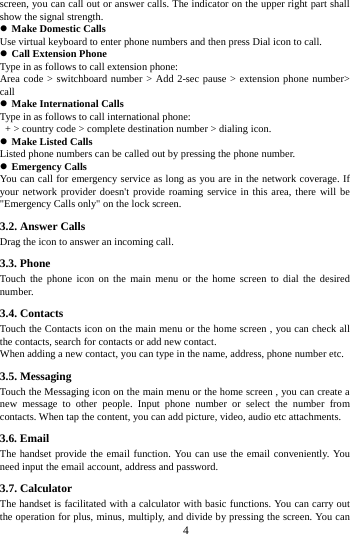     4     screen, you can call out or answer calls. The indicator on the upper right part shall show the signal strength. z Make Domestic Calls Use virtual keyboard to enter phone numbers and then press Dial icon to call. z Call Extension Phone Type in as follows to call extension phone: Area code &gt; switchboard number &gt; Add 2-sec pause &gt; extension phone number&gt; call z Make International Calls Type in as follows to call international phone:   + &gt; country code &gt; complete destination number &gt; dialing icon.   z Make Listed Calls Listed phone numbers can be called out by pressing the phone number. z Emergency Calls You can call for emergency service as long as you are in the network coverage. If your network provider doesn&apos;t provide roaming service in this area, there will be &quot;Emergency Calls only&quot; on the lock screen.   3.2. Answer Calls   Drag the icon to answer an incoming call. 3.3. Phone Touch the phone icon on the main menu or the home screen to dial the desired number.  3.4. Contacts Touch the Contacts icon on the main menu or the home screen , you can check all the contacts, search for contacts or add new contact. When adding a new contact, you can type in the name, address, phone number etc. 3.5. Messaging Touch the Messaging icon on the main menu or the home screen , you can create a new message to other people. Input phone number or select the number from contacts. When tap the content, you can add picture, video, audio etc attachments.   3.6. Email The handset provide the email function. You can use the email conveniently. You need input the email account, address and password. 3.7. Calculator The handset is facilitated with a calculator with basic functions. You can carry out the operation for plus, minus, multiply, and divide by pressing the screen. You can 