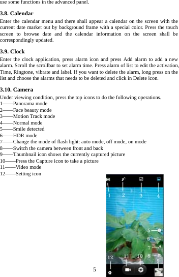     5     use some functions in the advanced panel. 3.8. Calendar Enter the calendar menu and there shall appear a calendar on the screen with the current date market out by background frame with a special color. Press the touch screen to browse date and the calendar information on the screen shall be correspondingly updated. 3.9. Clock Enter the clock application, press alarm icon and press Add alarm to add a new alarm. Scroll the scrollbar to set alarm time. Press alarm of list to edit the activation, Time, Ringtone, vibrate and label. If you want to delete the alarm, long press on the list and choose the alarms that needs to be deleted and click in Delete icon.   3.10. Camera Under viewing condition, press the top icons to do the following operations. 1——Panorama mode 2——Face beauty mode 3——Motion Track mode 4——Normal mode 5——Smile detected 6——HDR mode 7——Change the mode of flash light: auto mode, off mode, on mode 8——Switch the camera between front and back 9——Thumbnail icon shows the currently captured picture   10——Press the Capture icon to take a picture 11——Video mode 12——Setting icon               