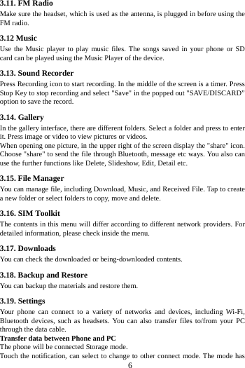     6     3.11. FM Radio Make sure the headset, which is used as the antenna, is plugged in before using the FM radio. 3.12 Music   Use the Music player to play music files. The songs saved in your phone or SD card can be played using the Music Player of the device.   3.13. Sound Recorder Press Recording icon to start recording. In the middle of the screen is a timer. Press Stop Key to stop recording and select &quot;Save&quot; in the popped out &quot;SAVE/DISCARD” option to save the record.   3.14. Gallery In the gallery interface, there are different folders. Select a folder and press to enter it. Press image or video to view pictures or videos. When opening one picture, in the upper right of the screen display the &quot;share&quot; icon. Choose &quot;share&quot; to send the file through Bluetooth, message etc ways. You also can use the further functions like Delete, Slideshow, Edit, Detail etc. 3.15. File Manager You can manage file, including Download, Music, and Received File. Tap to create a new folder or select folders to copy, move and delete. 3.16. SIM Toolkit The contents in this menu will differ according to different network providers. For detailed information, please check inside the menu. 3.17. Downloads You can check the downloaded or being-downloaded contents. 3.18. Backup and Restore You can backup the materials and restore them. 3.19. Settings Your phone can connect to a variety of networks and devices, including Wi-Fi, Bluetooth devices, such as headsets. You can also transfer files to/from your PC through the data cable. Transfer data between Phone and PC The phone will be connected Storage mode.   Touch the notification, can select to change to other connect mode. The mode has 