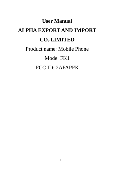       I                                                                                                                                                                                                                                                                                                                                                                                                                                                                                                                                                                                                                                                                                                                                                                                                                                                                                                                                                                                                                                                                                                                                                                                                                                                                                                                                                                                                                                                                                                                                                                      User Manual ALPHA EXPORT AND IMPORT CO.,LIMITED   Product name: Mobile Phone Mode: FK1 FCC ID: 2AFAPFK      