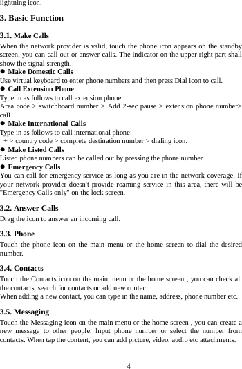        4       lightning icon.   3. Basic Function 3.1. Make Calls When the network provider is valid, touch the phone icon appears on the standby screen, you can call out or answer calls. The indicator on the upper right part shall show the signal strength.  Make Domestic Calls Use virtual keyboard to enter phone numbers and then press Dial icon to call.  Call Extension Phone Type in as follows to call extension phone: Area code &gt; switchboard number &gt; Add 2-sec pause &gt; extension phone number&gt; call  Make International Calls Type in as follows to call international phone:  + &gt; country code &gt; complete destination number &gt; dialing icon.    Make Listed Calls Listed phone numbers can be called out by pressing the phone number.  Emergency Calls You can call for emergency service as long as you are in the network coverage. If your network provider doesn&apos;t provide roaming service in this area, there will be &quot;Emergency Calls only&quot; on the lock screen.   3.2. Answer Calls   Drag the icon to answer an incoming call. 3.3. Phone Touch the phone icon on the main menu or the home screen to dial the desired number.   3.4. Contacts Touch the Contacts icon on the main menu or the home screen , you can check all the contacts, search for contacts or add new contact. When adding a new contact, you can type in the name, address, phone number etc. 3.5. Messaging Touch the Messaging icon on the main menu or the home screen , you can create a new message to other people. Input phone number or select the number from contacts. When tap the content, you can add picture, video, audio etc attachments.   