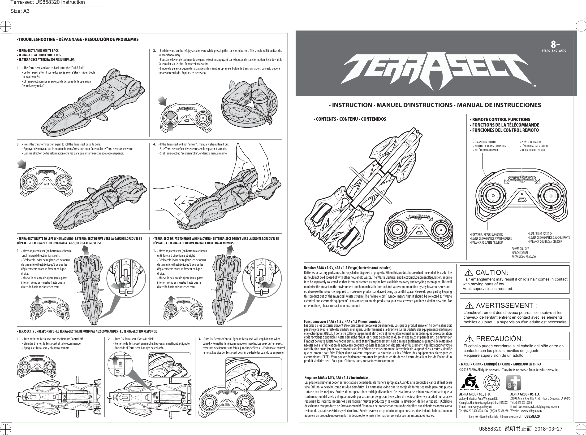 • FORWARD / REVERSE JOYSTICK• LEVIER DE COMMANDE AVANT/ARRIÈRE • PALANCA ADELANTE / REVERSA• POWER ON / OFF• MARCHE/ARRÊT• ENCENDIDO / APAGADO• TRANSFORM BUTTON• BOUTON DE TRANSFORMATION• BOTÓN TRANSFORMAR• POWER INDICATOR• TÉMOIN D’ALIMENTATION • INDICADOR DE ENERGÍA• LEFT / RIGHT JOYSTICK• LEVIER DE COMMANDE GAUCHE/DROITE• PALANCA IZQUIERDA / DERECHA• TERRA-SECT LANDS ON ITS BACK• TERRA-SECT ATTERRIT SUR LE DOS• EL TERRA-SECT ATERRIZA SOBRE SU ESPALDA1. • The Terra-sect lands on its back after the “Curl &amp; Roll”.• Le Terra-sect atterrit sur le dos après avoir s’être « mis en boule et avoir roulé ».• El Terra-sect aterriza en su espalda después de la operación “enrollarse y rodar”.2. • Push forward on the left joystick forward while pressing the transform button. This should roll it on its side. Repeat if necessary.• Pousser le levier de commande de gauche tout en appuyant sur le bouton de transformation. Cela devrait le faire rouler sur le côté. Répéter si nécessaire.• Empuje la palanca izquierda hacia adelante mientras oprime el botón de transformación. Con esto deberá rodar sobre su lado. Repita si es necesario.• TERRA-SECT DRIFTS TO LEFT WHEN MOVING • LE TERRA-SECT DÉRIVE VERS LA GAUCHE LORSQU’IL SE DÉPLACE • EL TERRA-SECT DERIVA HACIA LA IZQUIERDA AL MOVERSE• TERRA-SECT DRIFTS TO RIGHT WHEN MOVING • LE TERRA-SECT DÉRIVE VERS LA DROITE LORSQU’IL SE DÉPLACE • EL TERRA-SECT DERIVA HACIA LA DERECHA AL MOVERSE1. 1.• TERASECT IS UNRESPONSIVE • LE TERRA-SECT NE RÉPOND PAS AUX COMMANDES • EL TERRA-SECT NO RESPONDE 1. • Turn both the Terra-sect and the Remote Control oﬀ. • Éteindre à la fois le Terra-sect et la télécommande.• Apague el Terra-sect y el control remoto.2. • Turn ON Terra-sect. Eyes will blink.• Remettre le Terra-sect en marche. Les yeux se mettront à clignoter.• Encienda el Terra-sect. Los ojos destellarán.3. • Press the transform button again to roll the Terra-sect onto its belly.• Appuyer de nouveau sur le bouton de transformation pour faire rouler le Terra-sect sur le ventre. • Oprima el botón de transformación otra vez para que el Terra-sect ruede sobre su panza. 4. • If the Terra-sect will not “uncurl”, manually straighten it out. • Si le Terra-sect refuse de se redresser, le replacer à la main.• Si el Terra-sect no “se desenrolla”, enderezo manualmente.•TROUBLESHOOTING • DÉPANNAGE • RESOLUCIÓN DE PROBLEMAS· INSTRUCTION · MANUEL D&apos;INSTRUCTIONS · MANUAL DE INSTRUCCIONES8+8+YEARS · ANS · AÑOS • CONTENTS • CONTENU • CONTENIDOS3.• REMOTE CONTROL FUNCTIONS• FONCTIONS DE LA TÉLÉCOMMANDE • FUNCIONES DEL CONTROL REMOTO• Move adjuster lever (on bottom) as shown until forward direction is straight.• Déplacer le levier de réglage (en dessous) de la manière illustrée jusqu’à ce que les déplacements avant se fassent en ligne droite.• Mueva la palanca de ajuste (en la parte inferior) como se muestra hasta que la dirección hacia adelante sea recta.• Move adjuster lever (on bottom) as shown until forward direction is straight.• Déplacer le levier de réglage (en dessous) de la manière illustrée jusqu’à ce que les déplacements avant se fassent en ligne droite.• Mueva la palanca de ajuste (en la parte inferior) como se muestra hasta que la dirección hacia adelante sea recta.• Turn ON Remote Control. Eyes on Terra-sect will stop blinking when paired. • Remettre la télécommande en marche. Les yeux du Terra-sect cesseront de clignoter une fois le jumelage eﬀectué. • Encienda el control remoto. Los ojos del Terra-sect dejarán de destellar cuando se empareje.CAUTION：Hair entanglement may result if child’s hair comes in contact with moving parts of toy. Adult supervision is required.AVERTISSEMENT :L&apos;enchevêtrement des cheveux pourrait s&apos;en suivre si les cheveux de l&apos;enfant entrent en contact avec les éléments mobiles du jouet. La supervision d&apos;un adulte est nécessaire.PRECAUCIÓN:El cabello puede enredarse si el cabello del niño entra en contacto con las piezas móviles del juguete. Requiere supervisión de un adulto.©2018 ALPHA All rights reserved. • Tous droits reserves. • Todo derecho reservado.• Item NO. • Numéro d’article • Número de material US858320• MADE IN CHINA • FABRIQUÉ EN CHINE • FABRICADO EN CHINA8ALPHA GROUP US, LLC2100 E.Grand Ave Bldg A, 5th Floor El Segundo, CA 90245Tel : (844) 303-8936E-mail : customerservice@alphagroup-us.comWebsite : www.auldeytoys.usALPHA GROUP CO., LTD.Auldey Industrial Area,Wenguan Rd.,Chenghai,Shantou,Guangdong,China(515800)E-mail : auldeytoys@auldey.cnTel : (86)20-38983278   Fax : (86)20-87358278Requires 3AAA x 1.5 V, 4AA x 1.5 V (type) batteries (not included).Batteries or battery packs must be recycled or disposed of properly. When this product has reached the end of its useful life it should not be disposed of with other household waste. The Waste Electrical and Electronic Equipment Regulations require it to be separately collected so that it can be treated using the best available recovery and recycling techniques. This will minimize the impact on the environment and human health from soil and water contamination by any hazardous substanc-es, decrease the resources required to make new products and avoid using up landﬁll space. Please do your part by keeping this product out of the municipal waste stream! The “wheelie bin” symbol means that it should be collected as “waste electrical and electronic equipment”. You can return an old product to your retailer when you buy a similar new one. For other options, please contact your local council.  Fonctionne avec 3AAA x 1.5 V, 4AA x 1.5 V (non fournies). Les piles ou les batteries doivent être correctement recyclées ou éliminées. Lorsque ce produit arrive en ﬁn de vie, il ne doit pas être jeté avec le reste des déchets ménagers. Conformément à la directive sur les Déchets des équipements électriques et électroniques (DEEE), il doit être collecté séparément aﬁn d&apos;être éliminé selon les meilleures techniques de récupération et de recyclage disponibles. Cette démarche réduit les risques de pollution du sol et des eaux, et permet ainsi de minimiser l’impact de toute substance nocive sur la santé et sur l&apos;environnement. Cela diminue également la quantité de ressources nécessaires à la fabrication de nouveaux produits, et évite la saturation des sites d&apos;enfouissement. Veuillez apporter votre contribution en ne jetant pas ce produit avec les déchets de votre commune. Le symbole de la « poubelle sur roues » signiﬁe que ce produit doit faire l&apos;objet d&apos;une collecte respectant la directive sur les Déchets des équipements électriques et électroniques (DEEE). Vous pouvez également retourner les produits en ﬁn de vie à votre détaillant lors de l&apos;achat d&apos;un produit similaire neuf. Pour plus d’informations, contactez votre commune.Requiere 3AAA x 1.5 V, 4AA x 1.5 V (no incluidas). Las pilas o las baterías deben ser recicladas o desechadas de manera apropiada. Cuando este producto alcance el ﬁnal de su vida útil, no lo deseche como residuo doméstico. La normativa exige que se recoja de forma separada para que pueda tratarse con las mejores técnicas de recuperación y reciclaje disponibles. De esta forma, se minimizará el impacto que la contaminación del suelo y el agua causada por sustancias peligrosas tiene sobre el medio ambiente y la salud humana, se reducirán los recursos necesarios para fabricar nuevos productos y se evitará la saturación de los vertederos. ¡Colabore desechando este producto de forma adecuada! El símbolo del contenedor con ruedas signiﬁca que debería recogerse como residuo de aparatos eléctricos y electrónicos. Puede devolver un producto antiguo en su establecimiento habitual cuando adquiera un producto nuevo similar. Si desea obtener más información, consulta con las autoridades locales.US858320 说明书正面 2018-03-27Terra-sect US858320 InstructionSize: A3