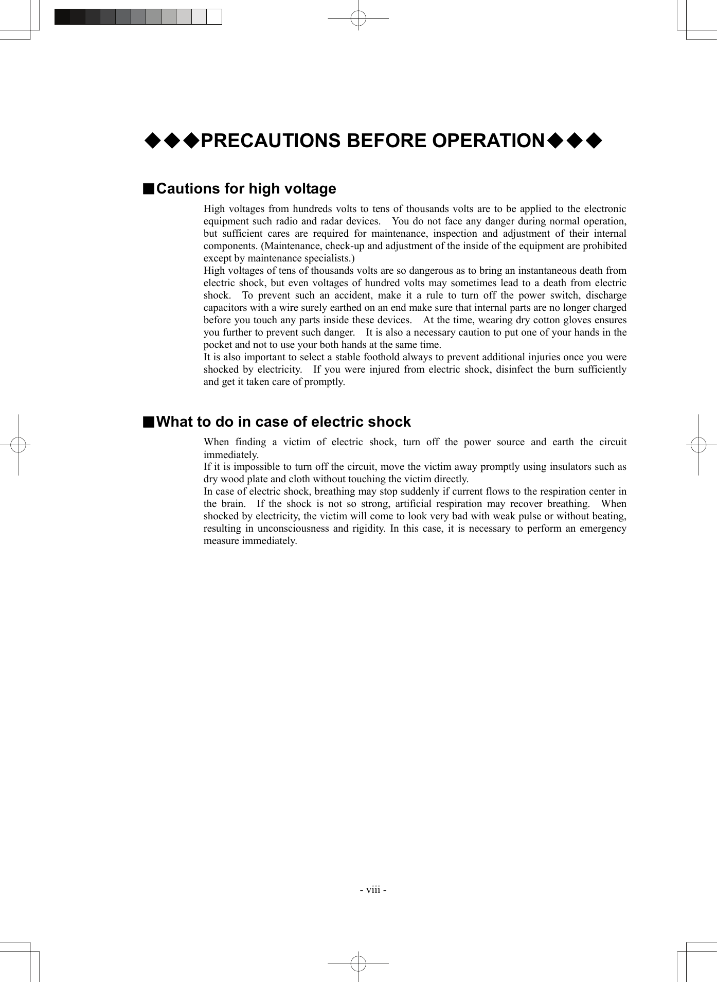  - viii -  ◆◆◆PRECAUTIONS BEFORE OPERATION◆◆◆   ■Cautions for high voltage High voltages from hundreds volts to tens of thousands volts are to be applied to the electronic equipment such radio and radar devices.    You do not face any danger during normal operation, but sufficient cares are required for maintenance, inspection and adjustment of their internal components. (Maintenance, check-up and adjustment of the inside of the equipment are prohibited except by maintenance specialists.) High voltages of tens of thousands volts are so dangerous as to bring an instantaneous death from electric shock, but even voltages of hundred volts may sometimes lead to a death from electric shock.  To prevent such an accident, make it a rule to turn off the power switch, discharge capacitors with a wire surely earthed on an end make sure that internal parts are no longer charged before you touch any parts inside these devices.    At the time, wearing dry cotton gloves ensures you further to prevent such danger.    It is also a necessary caution to put one of your hands in the pocket and not to use your both hands at the same time. It is also important to select a stable foothold always to prevent additional injuries once you were shocked by electricity.   If you were injured from electric shock, disinfect the burn sufficiently and get it taken care of promptly.   ■What to do in case of electric shock When finding a victim of electric shock, turn off the power source and earth the circuit immediately. If it is impossible to turn off the circuit, move the victim away promptly using insulators such as dry wood plate and cloth without touching the victim directly. In case of electric shock, breathing may stop suddenly if current flows to the respiration center in the brain.  If the shock is not so strong, artificial respiration may recover breathing.  When shocked by electricity, the victim will come to look very bad with weak pulse or without beating, resulting in unconsciousness and rigidity. In this case, it is necessary to perform an emergency measure immediately.  