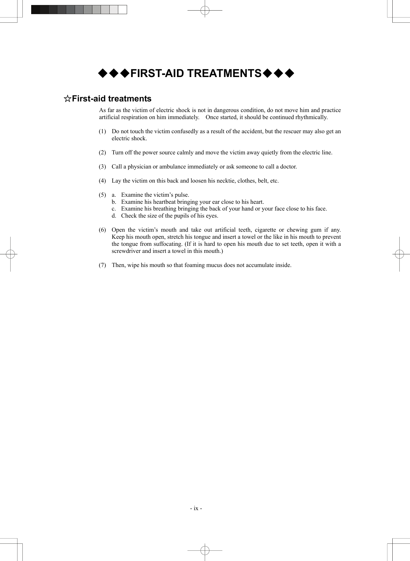  - ix - ◆◆◆FIRST-AID TREATMENTS◆◆◆  ☆First-aid treatments As far as the victim of electric shock is not in dangerous condition, do not move him and practice artificial respiration on him immediately.    Once started, it should be continued rhythmically.  (1)  Do not touch the victim confusedly as a result of the accident, but the rescuer may also get an electric shock.  (2)  Turn off the power source calmly and move the victim away quietly from the electric line.  (3)  Call a physician or ambulance immediately or ask someone to call a doctor.  (4)  Lay the victim on this back and loosen his necktie, clothes, belt, etc.  (5)  a.  Examine the victim’s pulse.   b.  Examine his heartbeat bringing your ear close to his heart.   c.  Examine his breathing bringing the back of your hand or your face close to his face.   d.  Check the size of the pupils of his eyes.  (6)  Open the victim’s mouth and take out artificial teeth, cigarette or chewing gum if any.  Keep his mouth open, stretch his tongue and insert a towel or the like in his mouth to prevent the tongue from suffocating. (If it is hard to open his mouth due to set teeth, open it with a screwdriver and insert a towel in this mouth.)  (7)  Then, wipe his mouth so that foaming mucus does not accumulate inside.   
