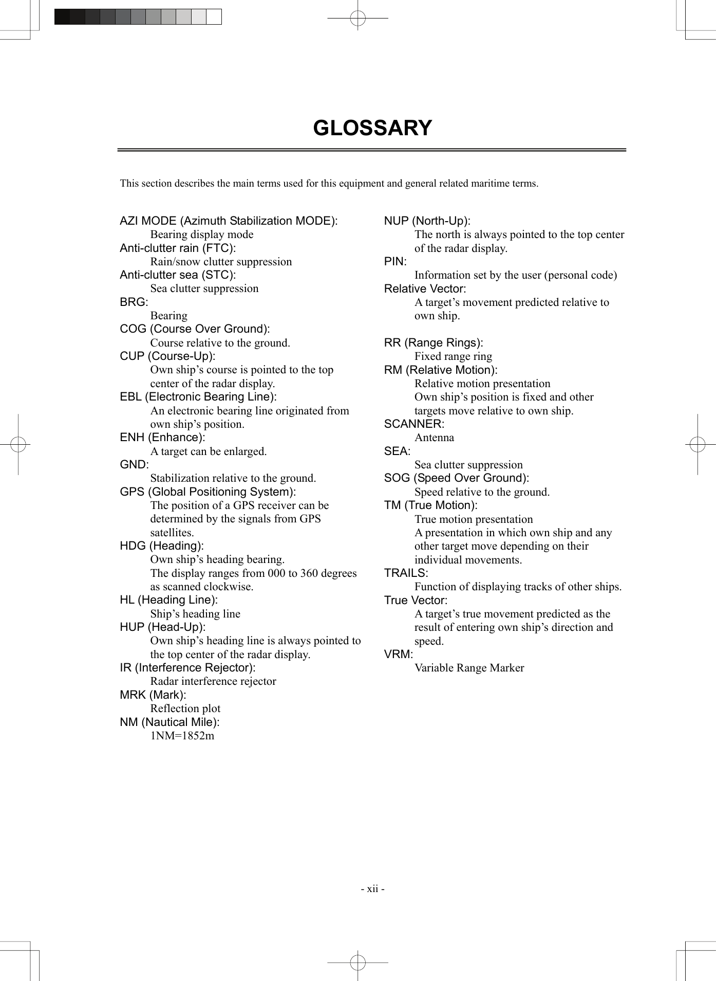  - xii - GLOSSARY    This section describes the main terms used for this equipment and general related maritime terms.   AZI MODE (Azimuth Stabilization MODE): Bearing display mode Anti-clutter rain (FTC): Rain/snow clutter suppression Anti-clutter sea (STC): Sea clutter suppression BRG: Bearing COG (Course Over Ground): Course relative to the ground. CUP (Course-Up): Own ship’s course is pointed to the top center of the radar display. EBL (Electronic Bearing Line): An electronic bearing line originated from own ship’s position. ENH (Enhance): A target can be enlarged. GND: Stabilization relative to the ground. GPS (Global Positioning System): The position of a GPS receiver can be determined by the signals from GPS satellites. HDG (Heading): Own ship’s heading bearing. The display ranges from 000 to 360 degrees as scanned clockwise. HL (Heading Line): Ship’s heading line HUP (Head-Up): Own ship’s heading line is always pointed to the top center of the radar display. IR (Interference Rejector): Radar interference rejector MRK (Mark): Reflection plot NM (Nautical Mile): 1NM=1852m NUP (North-Up): The north is always pointed to the top center of the radar display. PIN: Information set by the user (personal code) Relative Vector: A target’s movement predicted relative to own ship.  RR (Range Rings): Fixed range ring RM (Relative Motion): Relative motion presentation Own ship’s position is fixed and other targets move relative to own ship. SCANNER: Antenna SEA: Sea clutter suppression SOG (Speed Over Ground): Speed relative to the ground. TM (True Motion): True motion presentation A presentation in which own ship and any other target move depending on their individual movements. TRAILS: Function of displaying tracks of other ships. True Vector: A target’s true movement predicted as the result of entering own ship’s direction and speed. VRM: Variable Range Marker     