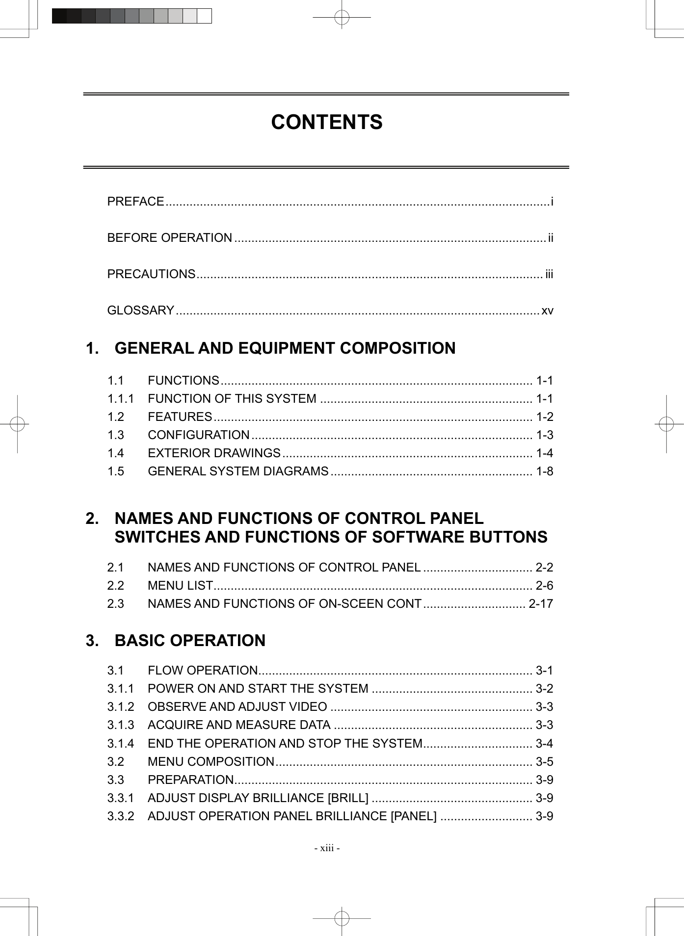  - xiii - CONTENTS     PREFACE................................................................................................................i  BEFORE OPERATION ........................................................................................... ii  PRECAUTIONS..................................................................................................... iii  GLOSSARY..........................................................................................................xv  1.  GENERAL AND EQUIPMENT COMPOSITION  1.1 FUNCTIONS........................................................................................... 1-1 1.1.1 FUNCTION OF THIS SYSTEM .............................................................. 1-1 1.2 FEATURES............................................................................................. 1-2 1.3 CONFIGURATION .................................................................................. 1-3 1.4 EXTERIOR DRAWINGS......................................................................... 1-4 1.5 GENERAL SYSTEM DIAGRAMS ........................................................... 1-8   2.  NAMES AND FUNCTIONS OF CONTROL PANEL SWITCHES AND FUNCTIONS OF SOFTWARE BUTTONS  2.1 NAMES AND FUNCTIONS OF CONTROL PANEL ................................ 2-2 2.2 MENU LIST............................................................................................. 2-6 2.3  NAMES AND FUNCTIONS OF ON-SCEEN CONT.............................. 2-17  3. BASIC OPERATION  3.1 FLOW OPERATION................................................................................ 3-1 3.1.1 POWER ON AND START THE SYSTEM ............................................... 3-2 3.1.2 OBSERVE AND ADJUST VIDEO ........................................................... 3-3 3.1.3 ACQUIRE AND MEASURE DATA .......................................................... 3-3 3.1.4 END THE OPERATION AND STOP THE SYSTEM................................ 3-4 3.2 MENU COMPOSITION........................................................................... 3-5 3.3 PREPARATION....................................................................................... 3-9 3.3.1  ADJUST DISPLAY BRILLIANCE [BRILL] ............................................... 3-9 3.3.2  ADJUST OPERATION PANEL BRILLIANCE [PANEL] ........................... 3-9 