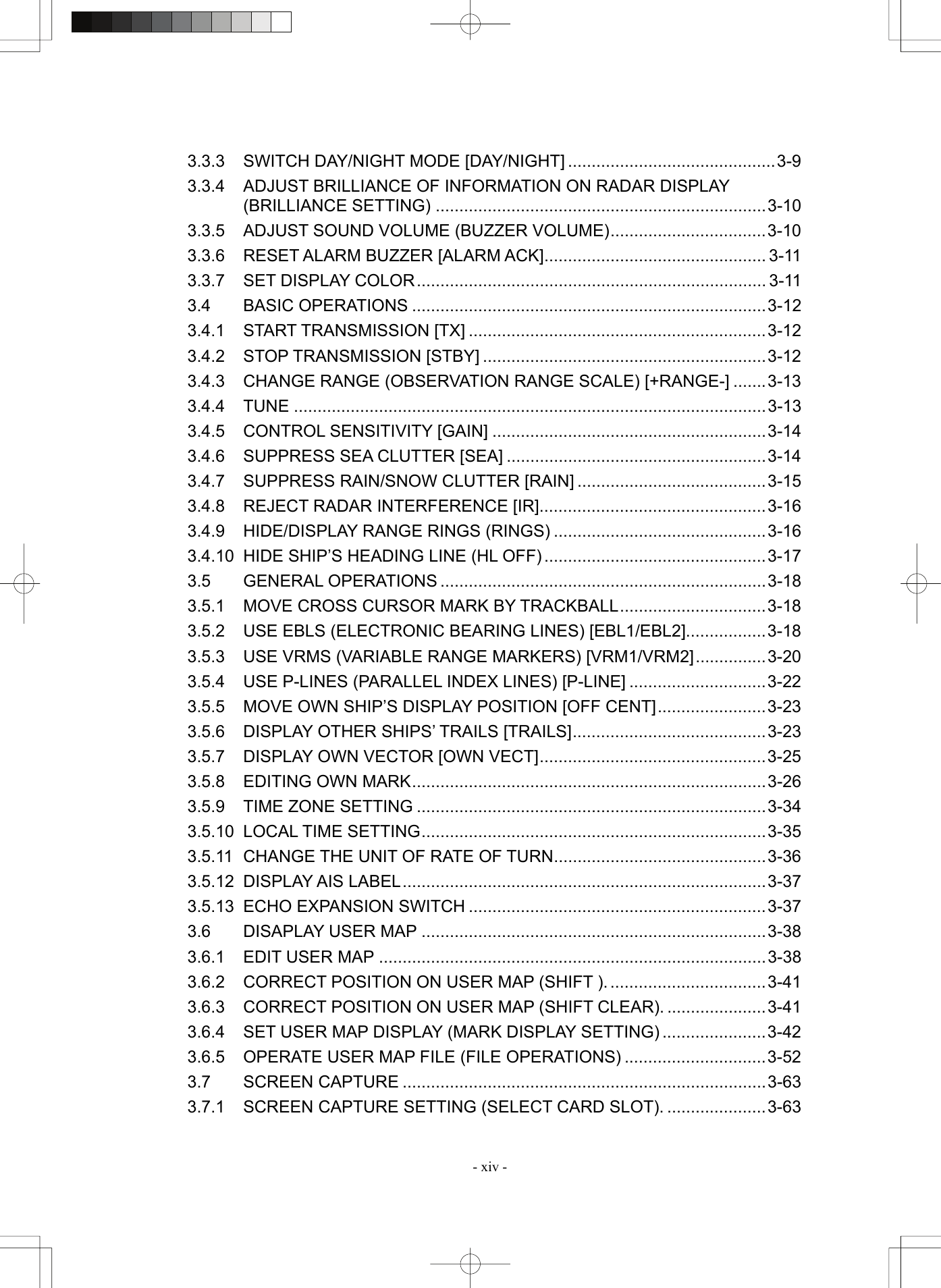   - xiv - 3.3.3 SWITCH DAY/NIGHT MODE [DAY/NIGHT] ............................................3-9 3.3.4  ADJUST BRILLIANCE OF INFORMATION ON RADAR DISPLAY   (BRILLIANCE SETTING) ......................................................................3-10 3.3.5  ADJUST SOUND VOLUME (BUZZER VOLUME).................................3-10 3.3.6 RESET ALARM BUZZER [ALARM ACK]............................................... 3-11 3.3.7 SET DISPLAY COLOR.......................................................................... 3-11 3.4 BASIC OPERATIONS ...........................................................................3-12 3.4.1 START TRANSMISSION [TX] ...............................................................3-12 3.4.2 STOP TRANSMISSION [STBY] ............................................................3-12 3.4.3  CHANGE RANGE (OBSERVATION RANGE SCALE) [+RANGE-] .......3-13 3.4.4 TUNE ....................................................................................................3-13 3.4.5 CONTROL SENSITIVITY [GAIN] ..........................................................3-14 3.4.6 SUPPRESS SEA CLUTTER [SEA] .......................................................3-14 3.4.7 SUPPRESS RAIN/SNOW CLUTTER [RAIN] ........................................3-15 3.4.8  REJECT RADAR INTERFERENCE [IR]................................................3-16 3.4.9 HIDE/DISPLAY RANGE RINGS (RINGS) .............................................3-16 3.4.10  HIDE SHIP’S HEADING LINE (HL OFF) ...............................................3-17 3.5 GENERAL OPERATIONS .....................................................................3-18 3.5.1  MOVE CROSS CURSOR MARK BY TRACKBALL...............................3-18 3.5.2  USE EBLS (ELECTRONIC BEARING LINES) [EBL1/EBL2].................3-18 3.5.3  USE VRMS (VARIABLE RANGE MARKERS) [VRM1/VRM2]...............3-20 3.5.4  USE P-LINES (PARALLEL INDEX LINES) [P-LINE] .............................3-22 3.5.5  MOVE OWN SHIP’S DISPLAY POSITION [OFF CENT].......................3-23 3.5.6 DISPLAY OTHER SHIPS’ TRAILS [TRAILS].........................................3-23 3.5.7 DISPLAY OWN VECTOR [OWN VECT]................................................3-25 3.5.8 EDITING OWN MARK...........................................................................3-26 3.5.9 TIME ZONE SETTING ..........................................................................3-34 3.5.10 LOCAL TIME SETTING.........................................................................3-35 3.5.11  CHANGE THE UNIT OF RATE OF TURN.............................................3-36 3.5.12 DISPLAY AIS LABEL.............................................................................3-37 3.5.13 ECHO EXPANSION SWITCH ...............................................................3-37 3.6 DISAPLAY USER MAP .........................................................................3-38 3.6.1 EDIT USER MAP ..................................................................................3-38 3.6.2  CORRECT POSITION ON USER MAP (SHIFT ). .................................3-41 3.6.3  CORRECT POSITION ON USER MAP (SHIFT CLEAR). .....................3-41 3.6.4  SET USER MAP DISPLAY (MARK DISPLAY SETTING) ......................3-42 3.6.5  OPERATE USER MAP FILE (FILE OPERATIONS) ..............................3-52 3.7 SCREEN CAPTURE .............................................................................3-63 3.7.1 SCREEN CAPTURE SETTING (SELECT CARD SLOT). .....................3-63 