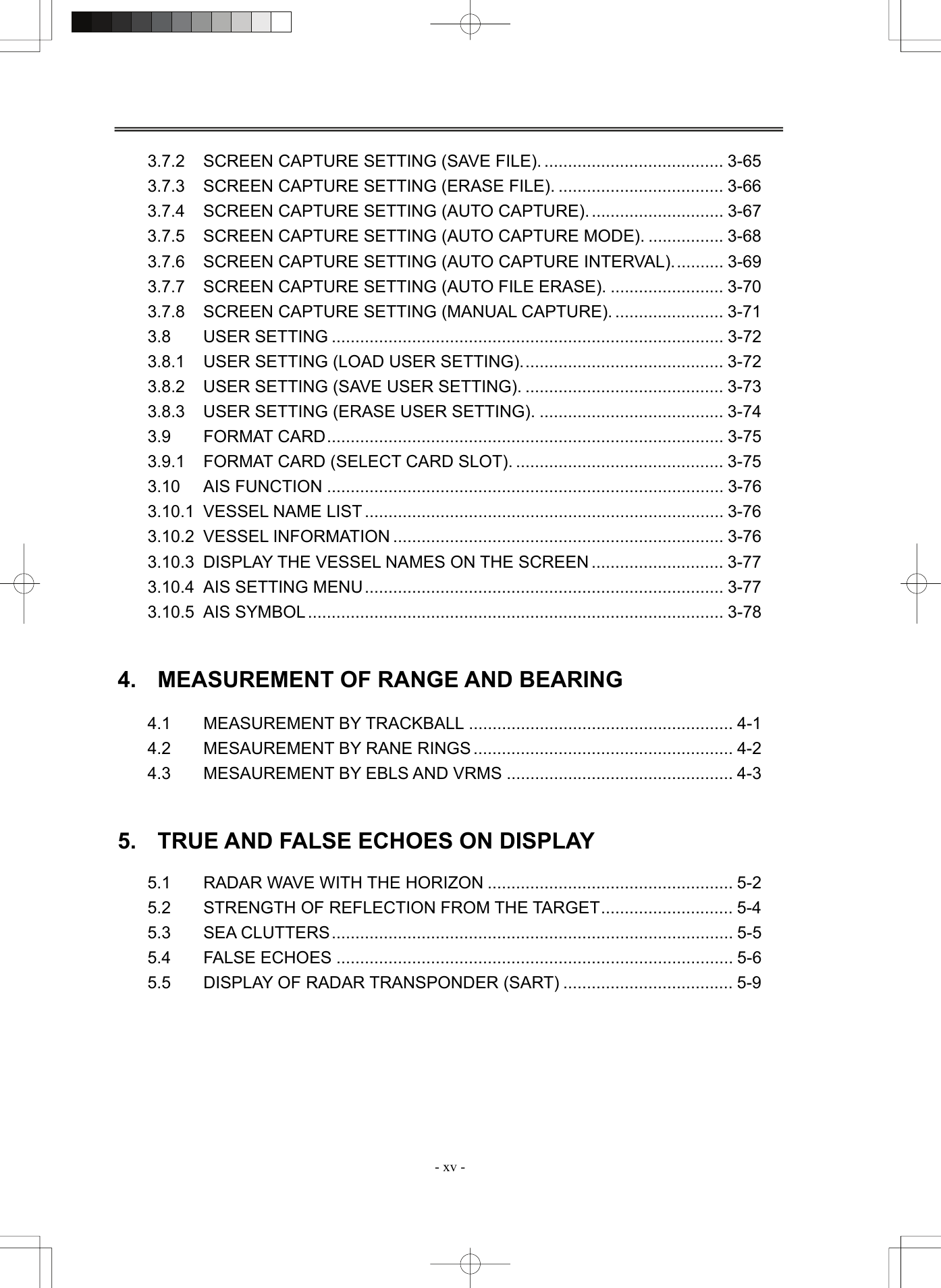  - xv - 3.7.2 SCREEN CAPTURE SETTING (SAVE FILE). ...................................... 3-65 3.7.3 SCREEN CAPTURE SETTING (ERASE FILE). ................................... 3-66 3.7.4 SCREEN CAPTURE SETTING (AUTO CAPTURE). ............................ 3-67 3.7.5 SCREEN CAPTURE SETTING (AUTO CAPTURE MODE). ................ 3-68 3.7.6 SCREEN CAPTURE SETTING (AUTO CAPTURE INTERVAL)........... 3-69 3.7.7 SCREEN CAPTURE SETTING (AUTO FILE ERASE). ........................ 3-70 3.7.8 SCREEN CAPTURE SETTING (MANUAL CAPTURE). ....................... 3-71 3.8 USER SETTING ................................................................................... 3-72 3.8.1  USER SETTING (LOAD USER SETTING)........................................... 3-72 3.8.2  USER SETTING (SAVE USER SETTING). .......................................... 3-73 3.8.3  USER SETTING (ERASE USER SETTING). ....................................... 3-74 3.9 FORMAT CARD.................................................................................... 3-75 3.9.1 FORMAT CARD (SELECT CARD SLOT). ............................................ 3-75 3.10 AIS FUNCTION .................................................................................... 3-76 3.10.1 VESSEL NAME LIST ............................................................................ 3-76 3.10.2 VESSEL INFORMATION ...................................................................... 3-76 3.10.3  DISPLAY THE VESSEL NAMES ON THE SCREEN ............................ 3-77 3.10.4 AIS SETTING MENU............................................................................ 3-77 3.10.5 AIS SYMBOL ........................................................................................ 3-78   4.  MEASUREMENT OF RANGE AND BEARING  4.1 MEASUREMENT BY TRACKBALL ........................................................ 4-1 4.2 MESAUREMENT BY RANE RINGS ....................................................... 4-2 4.3 MESAUREMENT BY EBLS AND VRMS ................................................ 4-3   5.  TRUE AND FALSE ECHOES ON DISPLAY  5.1 RADAR WAVE WITH THE HORIZON .................................................... 5-2 5.2 STRENGTH OF REFLECTION FROM THE TARGET............................ 5-4 5.3 SEA CLUTTERS..................................................................................... 5-5 5.4 FALSE ECHOES .................................................................................... 5-6 5.5 DISPLAY OF RADAR TRANSPONDER (SART) .................................... 5-9   