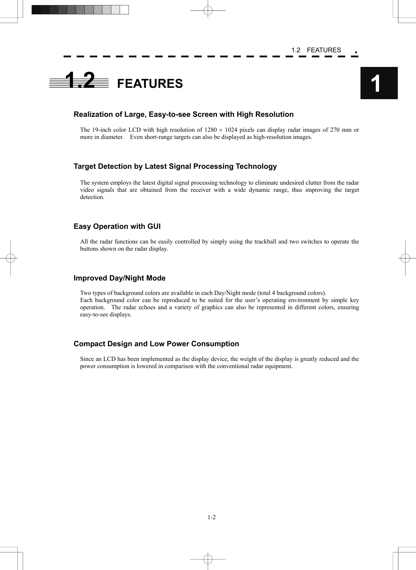   1-21.2  FEATURES y11.2 FEATURES   Realization of Large, Easy-to-see Screen with High Resolution  The 19-inch color LCD with high resolution of 1280 × 1024 pixels can display radar images of 270 mm or more in diameter.    Even short-range targets can also be displayed as high-resolution images.    Target Detection by Latest Signal Processing Technology  The system employs the latest digital signal processing technology to eliminate undesired clutter from the radar video signals that are obtained from the receiver with a wide dynamic range, thus improving the target detection.    Easy Operation with GUI  All the radar functions can be easily controlled by simply using the trackball and two switches to operate the buttons shown on the radar display.    Improved Day/Night Mode  Two types of background colors are available in each Day/Night mode (total 4 background colors). Each background color can be reproduced to be suited for the user’s operating environment by simple key operation.    The radar echoes and a variety of graphics can also be represented in different colors, ensuring easy-to-see displays.    Compact Design and Low Power Consumption  Since an LCD has been implemented as the display device, the weight of the display is greatly reduced and the power consumption is lowered in comparison with the conventional radar equipment.    