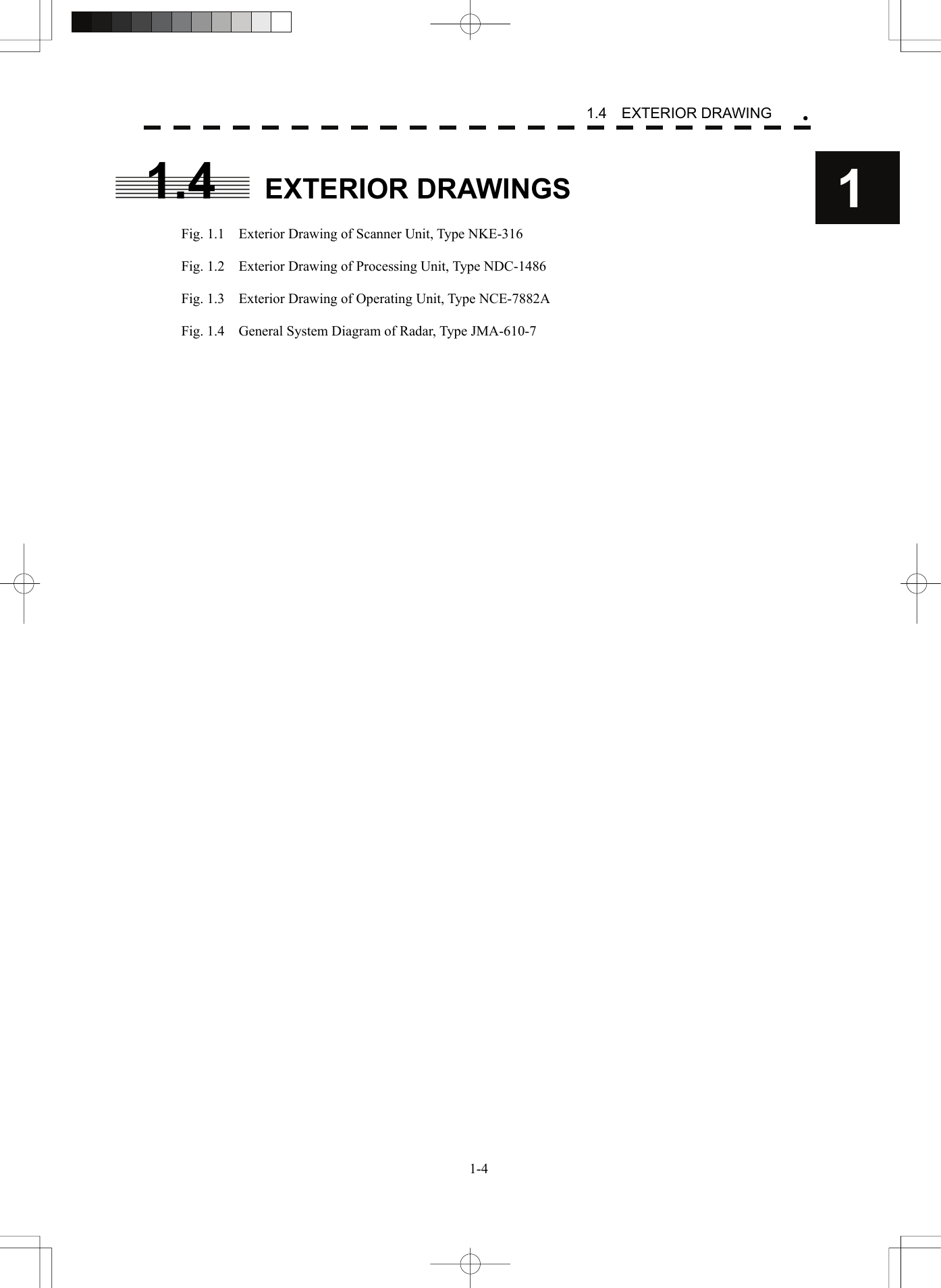   1-41.4  EXTERIOR DRAWING y11.4 EXTERIOR DRAWINGS  Fig. 1.1    Exterior Drawing of Scanner Unit, Type NKE-316  Fig. 1.2    Exterior Drawing of Processing Unit, Type NDC-1486  Fig. 1.3    Exterior Drawing of Operating Unit, Type NCE-7882A  Fig. 1.4    General System Diagram of Radar, Type JMA-610-7 