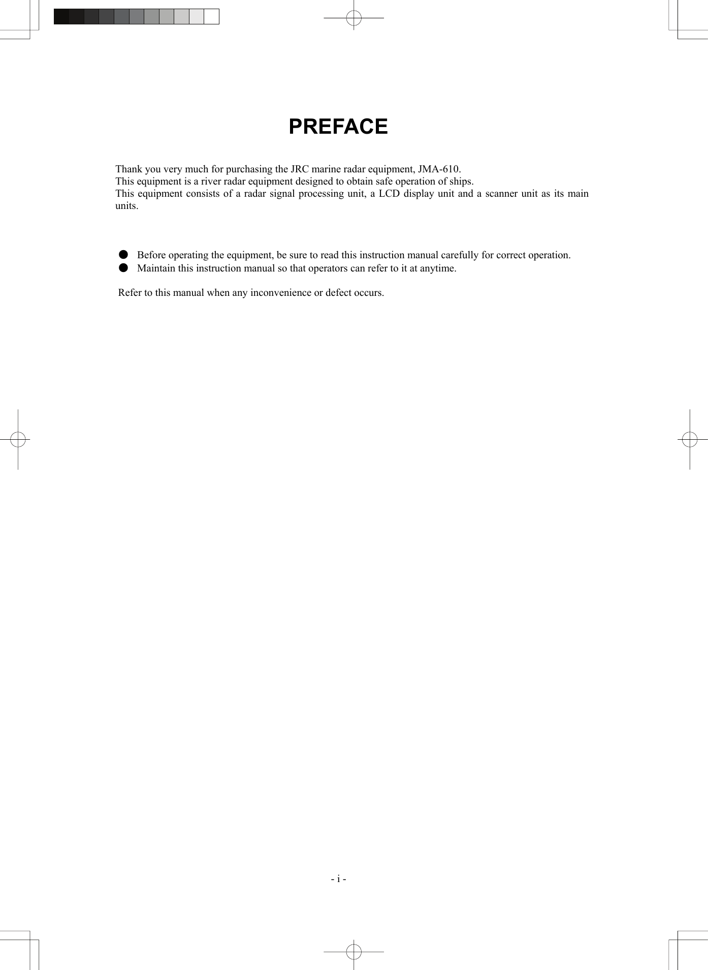  - i - PREFACE   Thank you very much for purchasing the JRC marine radar equipment, JMA-610. This equipment is a river radar equipment designed to obtain safe operation of ships. This equipment consists of a radar signal processing unit, a LCD display unit and a scanner unit as its main units.    ●  Before operating the equipment, be sure to read this instruction manual carefully for correct operation. ●  Maintain this instruction manual so that operators can refer to it at anytime.  Refer to this manual when any inconvenience or defect occurs.  