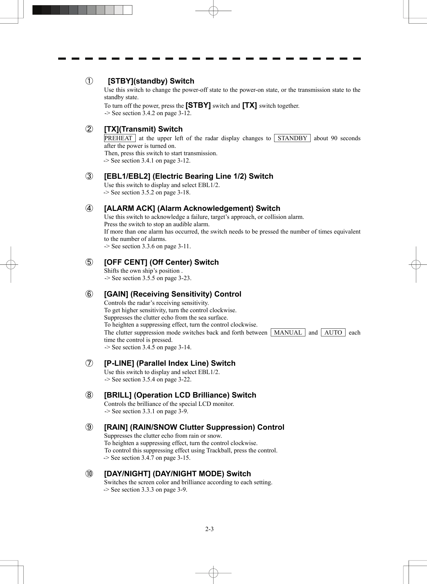   2-3 ①   [STBY](standby) Switch Use this switch to change the power-off state to the power-on state, or the transmission state to the standby state. To turn off the power, press the [STBY] switch and [TX] switch together.   -&gt; See section 3.4.2 on page 3-12.  ② [TX](Transmit) Switch PREHEAT  at the upper left of the radar display changes to  STANDBY  about 90 seconds  after the power is turned on. Then, press this switch to start transmission. -&gt; See section 3.4.1 on page 3-12.  ③  [EBL1/EBL2] (Electric Bearing Line 1/2) Switch Use this switch to display and select EBL1/2. -&gt; See section 3.5.2 on page 3-18.  ④  [ALARM ACK] (Alarm Acknowledgement) Switch Use this switch to acknowledge a failure, target’s approach, or collision alarm. Press the switch to stop an audible alarm. If more than one alarm has occurred, the switch needs to be pressed the number of times equivalent to the number of alarms. -&gt; See section 3.3.6 on page 3-11.  ⑤  [OFF CENT] (Off Center) Switch Shifts the own ship’s position . -&gt; See section 3.5.5 on page 3-23.  ⑥  [GAIN] (Receiving Sensitivity) Control Controls the radar’s receiving sensitivity. To get higher sensitivity, turn the control clockwise. Suppresses the clutter echo from the sea surface. To heighten a suppressing effect, turn the control clockwise. The clutter suppression mode switches back and forth between  MANUAL  and  AUTO  each time the control is pressed. -&gt; See section 3.4.5 on page 3-14.  ⑦  [P-LINE] (Parallel Index Line) Switch Use this switch to display and select EBL1/2. -&gt; See section 3.5.4 on page 3-22.  ⑧  [BRILL] (Operation LCD Brilliance) Switch Controls the brilliance of the special LCD monitor. -&gt; See section 3.3.1 on page 3-9.  ⑨  [RAIN] (RAIN/SNOW Clutter Suppression) Control Suppresses the clutter echo from rain or snow. To heighten a suppressing effect, turn the control clockwise. To control this suppressing effect using Trackball, press the control. -&gt; See section 3.4.7 on page 3-15.  ⑩  [DAY/NIGHT] (DAY/NIGHT MODE) Switch Switches the screen color and brilliance according to each setting. -&gt; See section 3.3.3 on page 3-9.   