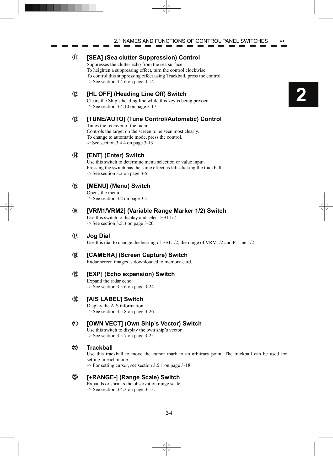    2-42 yy2.1 NAMES AND FUNCTIONS OF CONTROL PANEL SWITCHES   ⑪  [SEA] (Sea clutter Suppression) Control Suppresses the clutter echo from the sea surface. To heighten a suppressing effect, turn the control clockwise. To control this suppressing effect using Trackball, press the control. -&gt; See section 3.4.6 on page 3-14.  ⑫  [HL OFF] (Heading Line Off) Switch Clears the Ship’s heading line while this key is being pressed. -&gt; See section 3.4.10 on page 3-17.  ⑬  [TUNE/AUTO] (Tune Control/Automatic) Control Tunes the receiver of the radar. Controls the target on the screen to be seen most clearly. To change to automatic mode, press the control. -&gt; See section 3.4.4 on page 3-13.  ⑭  [ENT] (Enter) Switch Use this switch to determine menu selection or value input. Pressing the switch has the same effect as left-clicking the trackball. -&gt; See section 3.2 on page 3-5.  ⑮  [MENU] (Menu) Switch Opens the menu. -&gt; See section 3.2 on page 3-5.  ⑯  [VRM1/VRM2] (Variable Range Marker 1/2) Switch Use this switch to display and select EBL1/2. -&gt; See section 3.5.3 on page 3-20.  ⑰  Jog Dial Use this dial to change the bearing of EBL1/2, the range of VRM1/2 and P-Line 1/2 .  ⑱  [CAMERA] (Screen Capture) Switch Radar screen images is downloaded to memory card.    ⑲  [EXP] (Echo expansion) Switch Expand the radar echo. -&gt; See section 3.5.6 on page 3-24.  ⑳  [AIS LABEL] Switch Display the AIS information. -&gt; See section 3.5.8 on page 3-26.    [OWN VECT] (Own Ship’s Vector) Switch Use this switch to display the own ship’s vector. -&gt; See section 3.5.7 on page 3-25.   Trackball Use this trackball to move the cursor mark to an arbitrary point. The trackball can be used for setting in each mode. -&gt; For setting cursor, see section 3.5.1 on page 3-18.    [+RANGE-] (Range Scale) Switch Expands or shrinks the observation range scale. -&gt; See section 3.4.3 on page 3-13.  212223