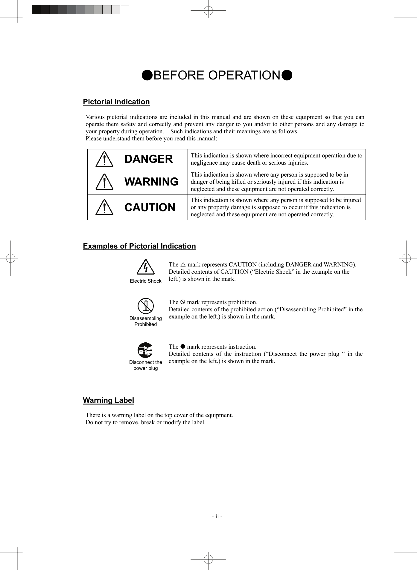  - ii - ●BEFORE OPERATION●   Pictorial Indication  Various pictorial indications are included in this manual and are shown on these equipment so that you can operate them safety and correctly and prevent any danger to you and/or to other persons and any damage to your property during operation.    Such indications and their meanings are as follows. Please understand them before you read this manual:   DANGER  This indication is shown where incorrect equipment operation due to negligence may cause death or serious injuries.  WARNING  This indication is shown where any person is supposed to be in danger of being killed or seriously injured if this indication is neglected and these equipment are not operated correctly.  CAUTION This indication is shown where any person is supposed to be injured or any property damage is supposed to occur if this indication is neglected and these equipment are not operated correctly.    Examples of Pictorial Indication    Electric ShockThe U mark represents CAUTION (including DANGER and WARNING). Detailed contents of CAUTION (“Electric Shock” in the example on the left.) is shown in the mark.      Disassembling Prohibited The  mark represents prohibition. Detailed contents of the prohibited action (“Disassembling Prohibited” in the example on the left.) is shown in the mark.       Disconnect the power plug The  mark represents instruction. Detailed contents of the instruction (“Disconnect the power plug “ in the example on the left.) is shown in the mark.    Warning Label  There is a warning label on the top cover of the equipment. Do not try to remove, break or modify the label.   