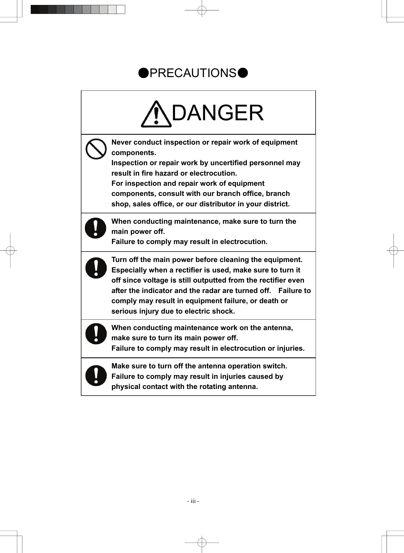  - iii - Never conduct inspection or repair work of equipment components. Inspection or repair work by uncertified personnel may result in fire hazard or electrocution. For inspection and repair work of equipment components, consult with our branch office, branch shop, sales office, or our distributor in your district. When conducting maintenance, make sure to turn the main power off. Failure to comply may result in electrocution. Turn off the main power before cleaning the equipment.   Especially when a rectifier is used, make sure to turn it off since voltage is still outputted from the rectifier even after the indicator and the radar are turned off.    Failure to comply may result in equipment failure, or death or serious injury due to electric shock. When conducting maintenance work on the antenna, make sure to turn its main power off. Failure to comply may result in electrocution or injuries. Make sure to turn off the antenna operation switch.   Failure to comply may result in injuries caused by physical contact with the rotating antenna. ●PRECAUTIONS●                                 DANGER 