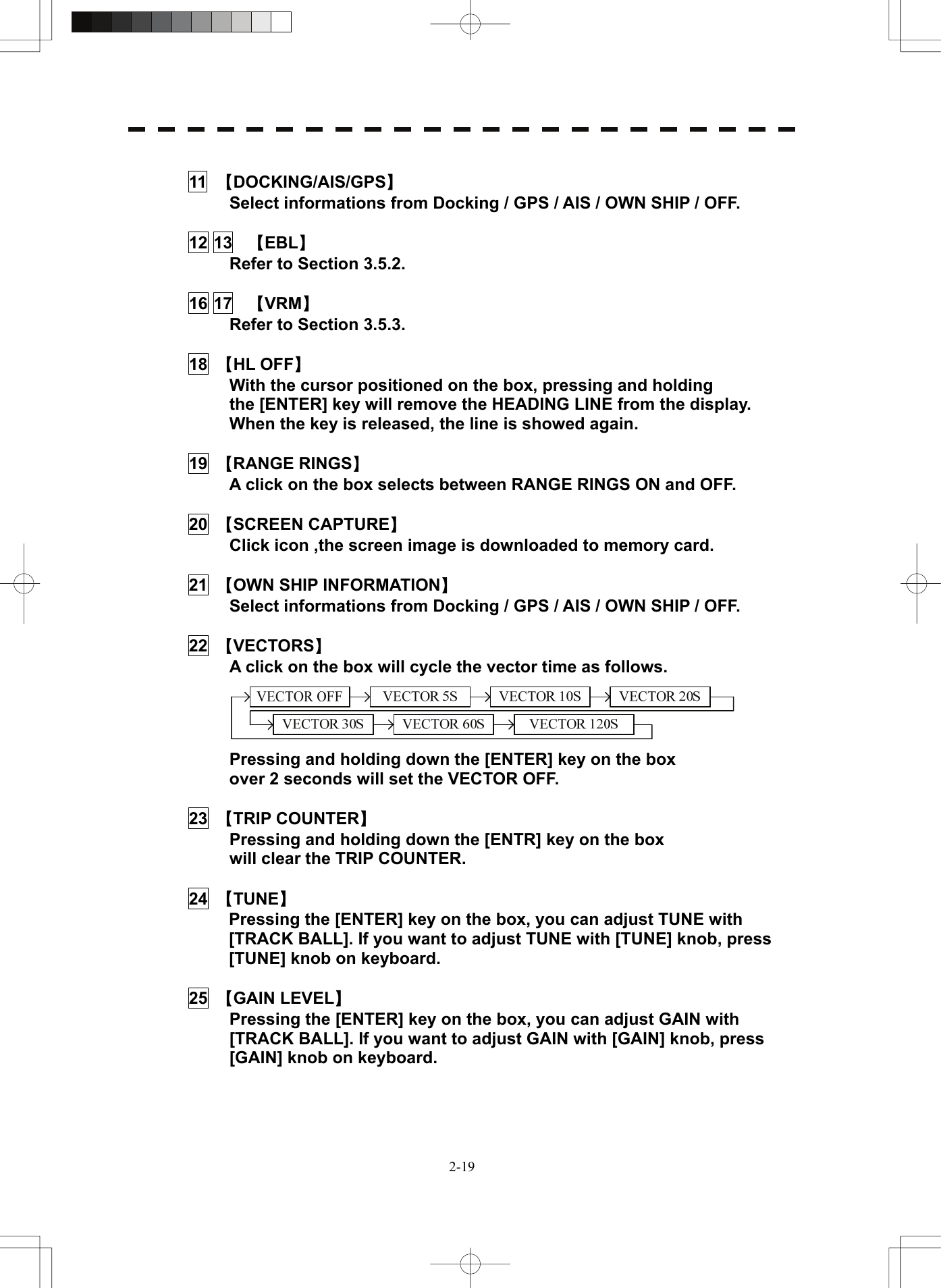   2-19 11  【DOCKING/AIS/GPS】   Select informations from Docking / GPS / AIS / OWN SHIP / OFF.  12 13  【EBL】   Refer to Section 3.5.2.  16 17  【VRM】   Refer to Section 3.5.3.  18  【HL OFF】   With the cursor positioned on the box, pressing and holding the [ENTER] key will remove the HEADING LINE from the display.   When the key is released, the line is showed again.  19  【RANGE RINGS】   A click on the box selects between RANGE RINGS ON and OFF.  20  【SCREEN CAPTURE】   Click icon ,the screen image is downloaded to memory card.  21  【OWN SHIP INFORMATION】   Select informations from Docking / GPS / AIS / OWN SHIP / OFF.  22  【VECTORS】   A click on the box will cycle the vector time as follows.      Pressing and holding down the [ENTER] key on the box over 2 seconds will set the VECTOR OFF.  23  【TRIP COUNTER】   Pressing and holding down the [ENTR] key on the box will clear the TRIP COUNTER.  24  【TUNE】   Pressing the [ENTER] key on the box, you can adjust TUNE with [TRACK BALL]. If you want to adjust TUNE with [TUNE] knob, press [TUNE] knob on keyboard.  25  【GAIN LEVEL】   Pressing the [ENTER] key on the box, you can adjust GAIN with [TRACK BALL]. If you want to adjust GAIN with [GAIN] knob, press [GAIN] knob on keyboard.    