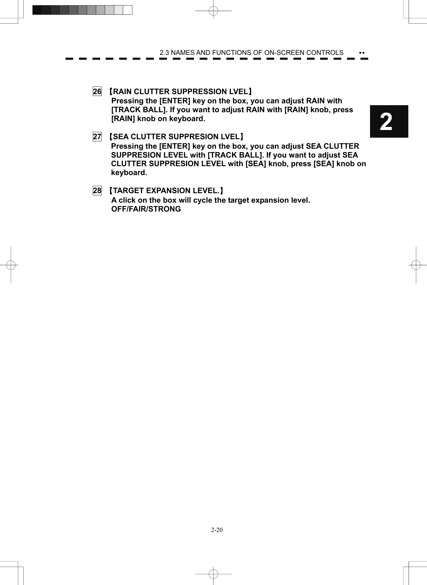    2-202 yy2.3 NAMES AND FUNCTIONS OF ON-SCREEN CONTROLS   26  【RAIN CLUTTER SUPPRESSION LVEL】   Pressing the [ENTER] key on the box, you can adjust RAIN with [TRACK BALL]. If you want to adjust RAIN with [RAIN] knob, press [RAIN] knob on keyboard.  27  【SEA CLUTTER SUPPRESION LVEL】   Pressing the [ENTER] key on the box, you can adjust SEA CLUTTER SUPPRESION LEVEL with [TRACK BALL]. If you want to adjust SEA CLUTTER SUPPRESION LEVEL with [SEA] knob, press [SEA] knob on keyboard.  28  【TARGET EXPANSION LEVEL.】   A click on the box will cycle the target expansion level.  OFF/FAIR/STRONG       