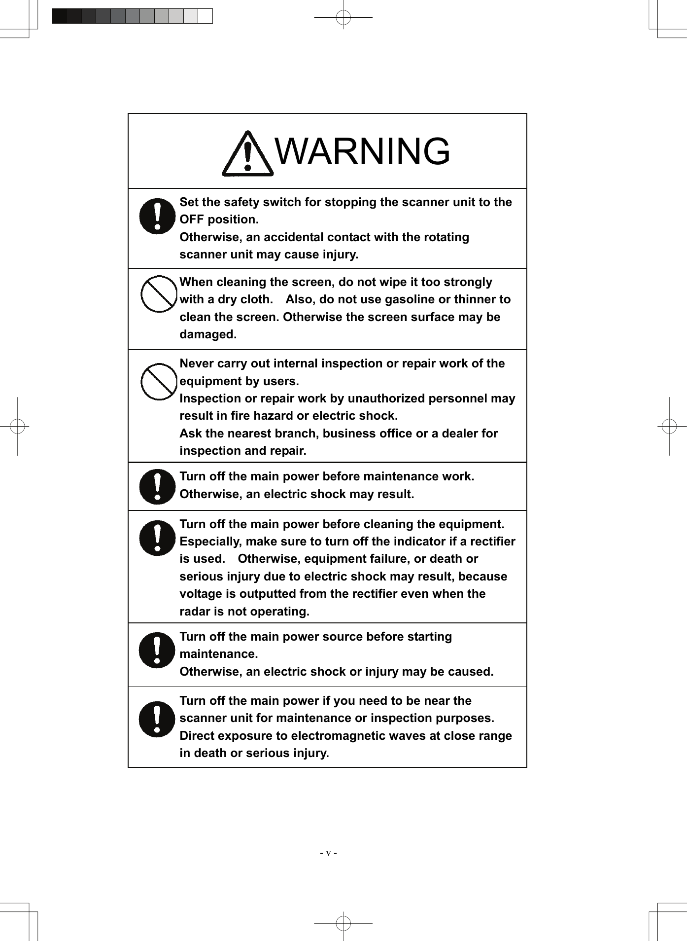  - v - Set the safety switch for stopping the scanner unit to the OFF position. Otherwise, an accidental contact with the rotating scanner unit may cause injury. Turn off the main power source before starting maintenance. Otherwise, an electric shock or injury may be caused. Turn off the main power if you need to be near the scanner unit for maintenance or inspection purposes.   Direct exposure to electromagnetic waves at close range in death or serious injury.                                   WARNING When cleaning the screen, do not wipe it too strongly with a dry cloth.    Also, do not use gasoline or thinner to clean the screen. Otherwise the screen surface may be damaged. Never carry out internal inspection or repair work of the equipment by users. Inspection or repair work by unauthorized personnel may result in fire hazard or electric shock. Ask the nearest branch, business office or a dealer for inspection and repair. Turn off the main power before maintenance work.   Otherwise, an electric shock may result. Turn off the main power before cleaning the equipment.   Especially, make sure to turn off the indicator if a rectifier is used.    Otherwise, equipment failure, or death or serious injury due to electric shock may result, because voltage is outputted from the rectifier even when the radar is not operating. 