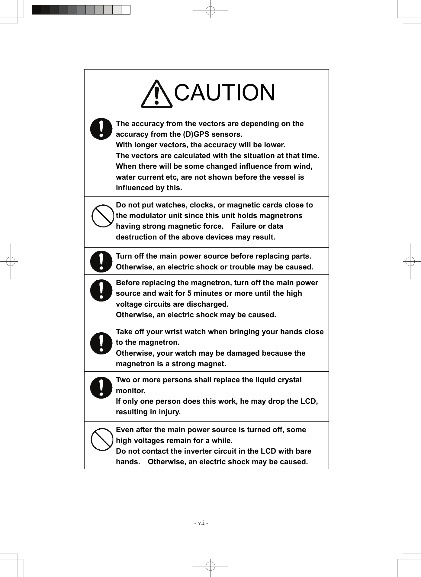  - vii - Turn off the main power source before replacing parts.   Otherwise, an electric shock or trouble may be caused. Before replacing the magnetron, turn off the main power source and wait for 5 minutes or more until the high voltage circuits are discharged. Otherwise, an electric shock may be caused. Take off your wrist watch when bringing your hands close to the magnetron. Otherwise, your watch may be damaged because the magnetron is a strong magnet. Two or more persons shall replace the liquid crystal monitor. If only one person does this work, he may drop the LCD, resulting in injury. Even after the main power source is turned off, some high voltages remain for a while. Do not contact the inverter circuit in the LCD with bare hands.  Otherwise, an electric shock may be caused. The accuracy from the vectors are depending on the accuracy from the (D)GPS sensors. With longer vectors, the accuracy will be lower. The vectors are calculated with the situation at that time. When there will be some changed influence from wind, water current etc, are not shown before the vessel is influenced by this.                                             CAUTION Do not put watches, clocks, or magnetic cards close to the modulator unit since this unit holds magnetrons having strong magnetic force.    Failure or data destruction of the above devices may result. 