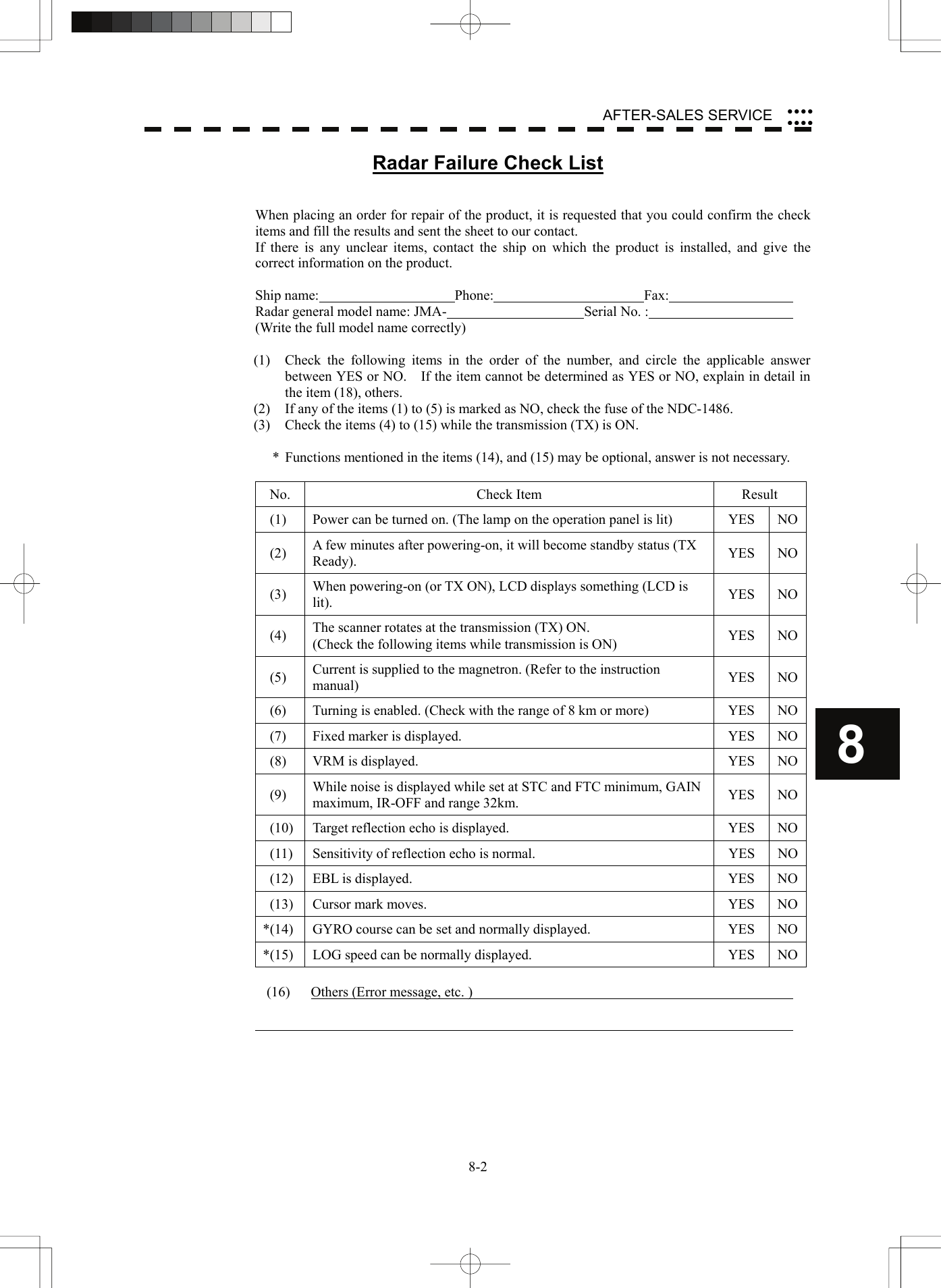    8-28 AFTER-SALES SERVICE yyyyyyyyRadar Failure Check List   When placing an order for repair of the product, it is requested that you could confirm the check items and fill the results and sent the sheet to our contact. If there is any unclear items, contact the ship on which the product is installed, and give the correct information on the product.  Ship name:  Phone:  Fax:   Radar general model name: JMA-  Serial No. :   (Write the full model name correctly)  (1)  Check the following items in the order of the number, and circle the applicable answer between YES or NO.    If the item cannot be determined as YES or NO, explain in detail in the item (18), others. (2)  If any of the items (1) to (5) is marked as NO, check the fuse of the NDC-1486. (3)  Check the items (4) to (15) while the transmission (TX) is ON.  *  Functions mentioned in the items (14), and (15) may be optional, answer is not necessary.  No. Check Item  Result   (1)  Power can be turned on. (The lamp on the operation panel is lit)  YES  NO (2)  A few minutes after powering-on, it will become standby status (TX Ready).  YES NO (3)  When powering-on (or TX ON), LCD displays something (LCD is lit).  YES NO (4)  The scanner rotates at the transmission (TX) ON. (Check the following items while transmission is ON)  YES NO (5)  Current is supplied to the magnetron. (Refer to the instruction manual)  YES NO  (6)  Turning is enabled. (Check with the range of 8 km or more)  YES  NO  (7)  Fixed marker is displayed.  YES  NO (8)  VRM is displayed.  YES  NO (9)  While noise is displayed while set at STC and FTC minimum, GAIN maximum, IR-OFF and range 32km.  YES NO  (10)  Target reflection echo is displayed.  YES  NO  (11)  Sensitivity of reflection echo is normal.  YES  NO (12)  EBL is displayed.  YES  NO  (13)  Cursor mark moves.  YES  NO*(14)  GYRO course can be set and normally displayed.  YES  NO*(15)  LOG speed can be normally displayed.  YES  NO (16)  Others (Error message, etc. )       