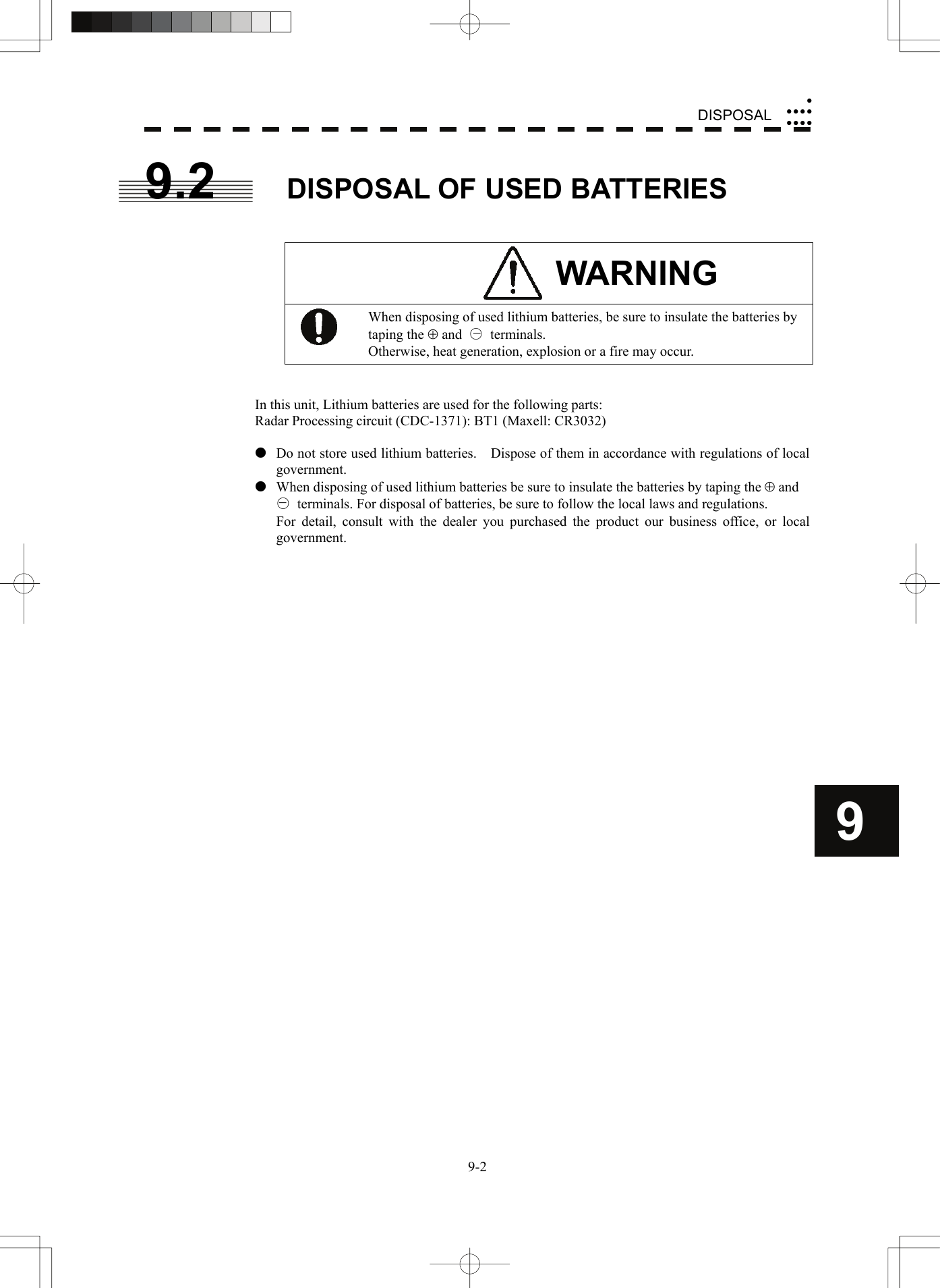    9-2DISPOSALyyyyyyyyy9 9.2  DISPOSAL OF USED BATTERIES   WARNING  When disposing of used lithium batteries, be sure to insulate the batteries by taping the ⊕ and  ○ terminals. Otherwise, heat generation, explosion or a fire may occur.   In this unit, Lithium batteries are used for the following parts: Radar Processing circuit (CDC-1371): BT1 (Maxell: CR3032)  z  Do not store used lithium batteries.    Dispose of them in accordance with regulations of local government. z  When disposing of used lithium batteries be sure to insulate the batteries by taping the ⊕ and   ○  terminals. For disposal of batteries, be sure to follow the local laws and regulations.   For detail, consult with the dealer you purchased the product our business office, or local government.    −− 