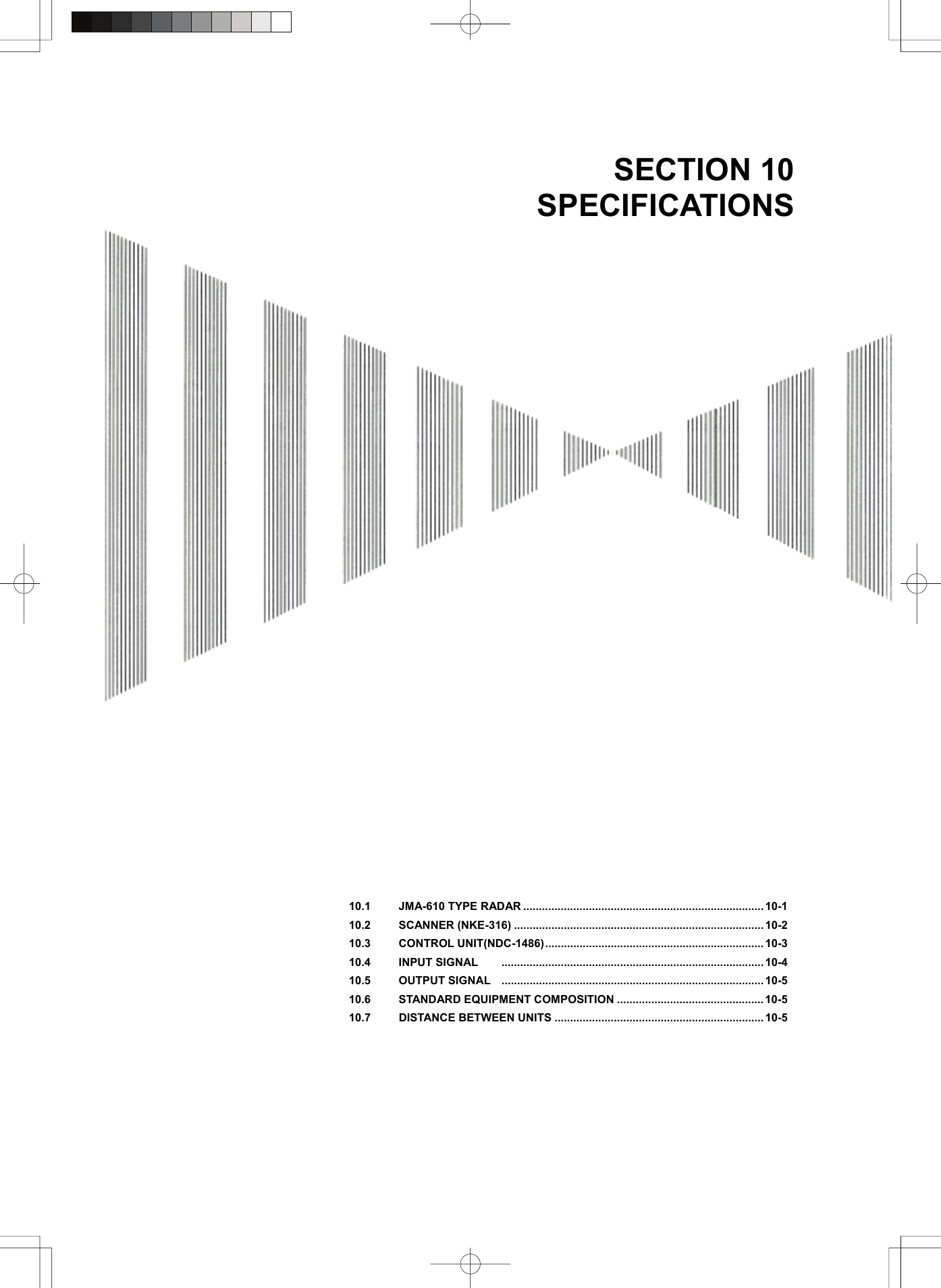   SECTION 10 SPECIFICATIONS                                          10.1  JMA-610 TYPE RADAR ............................................................................. 10-1 10.2 SCANNER (NKE-316) ................................................................................ 10-2 10.3 CONTROL UNIT(NDC-1486)...................................................................... 10-3 10.4 INPUT SIGNAL .................................................................................... 10-4 10.5 OUTPUT SIGNAL .................................................................................... 10-5 10.6  STANDARD EQUIPMENT COMPOSITION ...............................................10-5 10.7  DISTANCE BETWEEN UNITS ................................................................... 10-5 