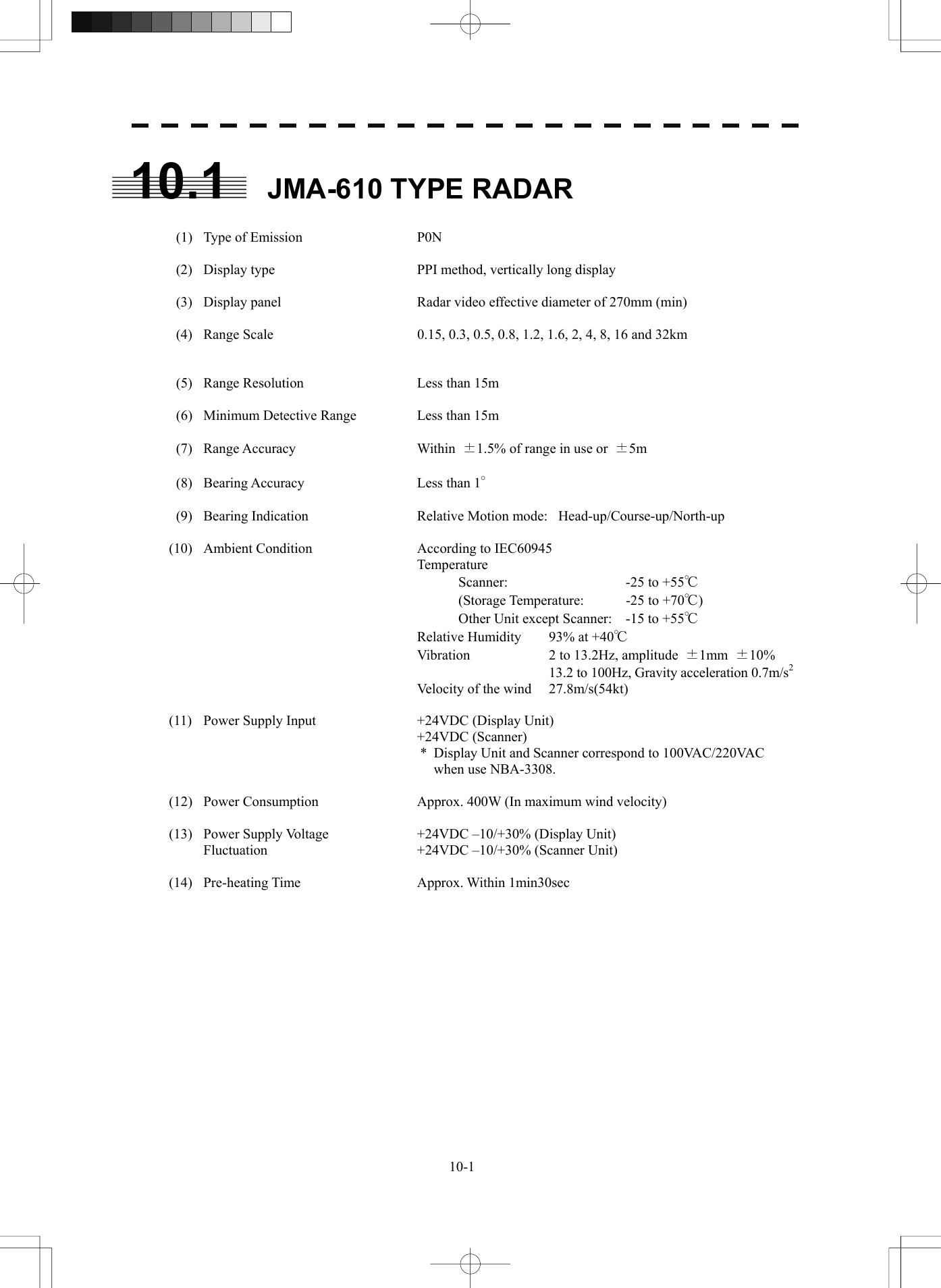   10-110.1  JMA-610 TYPE RADAR    (1)  Type of Emission  P0N    (2)  Display type  PPI method, vertically long display    (3)  Display panel  Radar video effective diameter of 270mm (min)    (4)  Range Scale  0.15, 0.3, 0.5, 0.8, 1.2, 1.6, 2, 4, 8, 16 and 32km          (5)  Range Resolution  Less than 15m    (6)  Minimum Detective Range  Less than 15m   (7)  Range Accuracy  Within ±1.5% of range in use or  ±5m   (8)  Bearing Accuracy  Less than 1°    (9)  Bearing Indication  Relative Motion mode:  Head-up/Course-up/North-up  (10)  Ambient Condition  According to IEC60945    Temperature       Scanner:  -25 to +55℃       (Storage Temperature:  -25 to +70℃)       Other Unit except Scanner:  -15 to +55℃     Relative Humidity  93% at +40℃     Vibration  2 to 13.2Hz, amplitude  ±1mm  ±10%         13.2 to 100Hz, Gravity acceleration 0.7m/s2     Velocity of the wind  27.8m/s(54kt)  (11)  Power Supply Input  +24VDC (Display Unit)    +24VDC (Scanner) *  Display Unit and Scanner correspond to 100VAC/220VAC when use NBA-3308.  (12)  Power Consumption  Approx. 400W (In maximum wind velocity)  (13)  Power Supply Voltage    +24VDC –10/+30% (Display Unit)   Fluctuation  +24VDC –10/+30% (Scanner Unit)  (14) Pre-heating Time  Approx. Within 1min30sec   