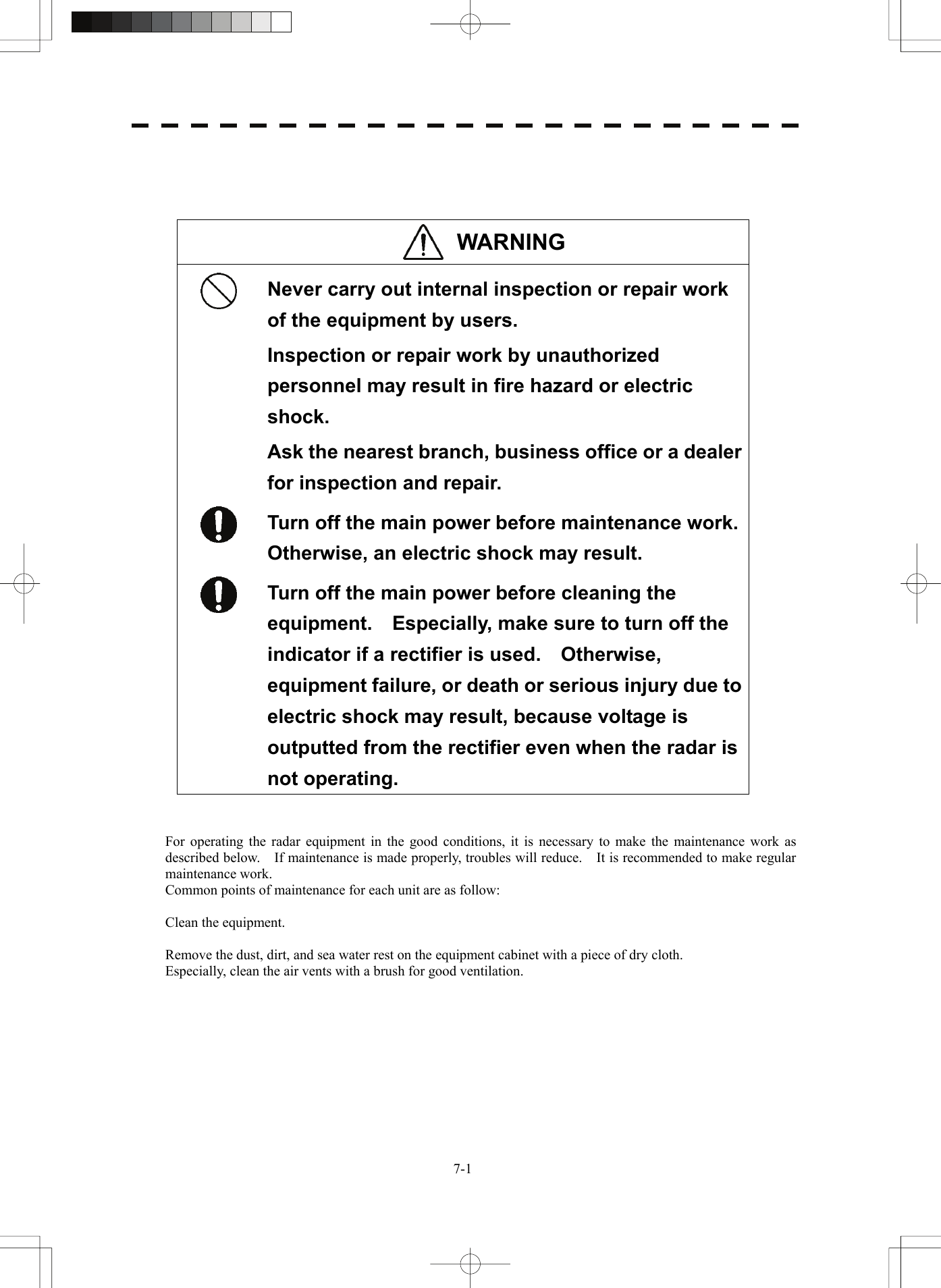   7-1   WARNING   Never carry out internal inspection or repair work of the equipment by users. Inspection or repair work by unauthorized personnel may result in fire hazard or electric shock. Ask the nearest branch, business office or a dealer for inspection and repair.  Turn off the main power before maintenance work.   Otherwise, an electric shock may result.  Turn off the main power before cleaning the equipment.  Especially, make sure to turn off the indicator if a rectifier is used.    Otherwise, equipment failure, or death or serious injury due to electric shock may result, because voltage is outputted from the rectifier even when the radar is not operating.   For operating the radar equipment in the good conditions, it is necessary to make the maintenance work as described below.    If maintenance is made properly, troubles will reduce.    It is recommended to make regular maintenance work. Common points of maintenance for each unit are as follow:  Clean the equipment.  Remove the dust, dirt, and sea water rest on the equipment cabinet with a piece of dry cloth. Especially, clean the air vents with a brush for good ventilation.  