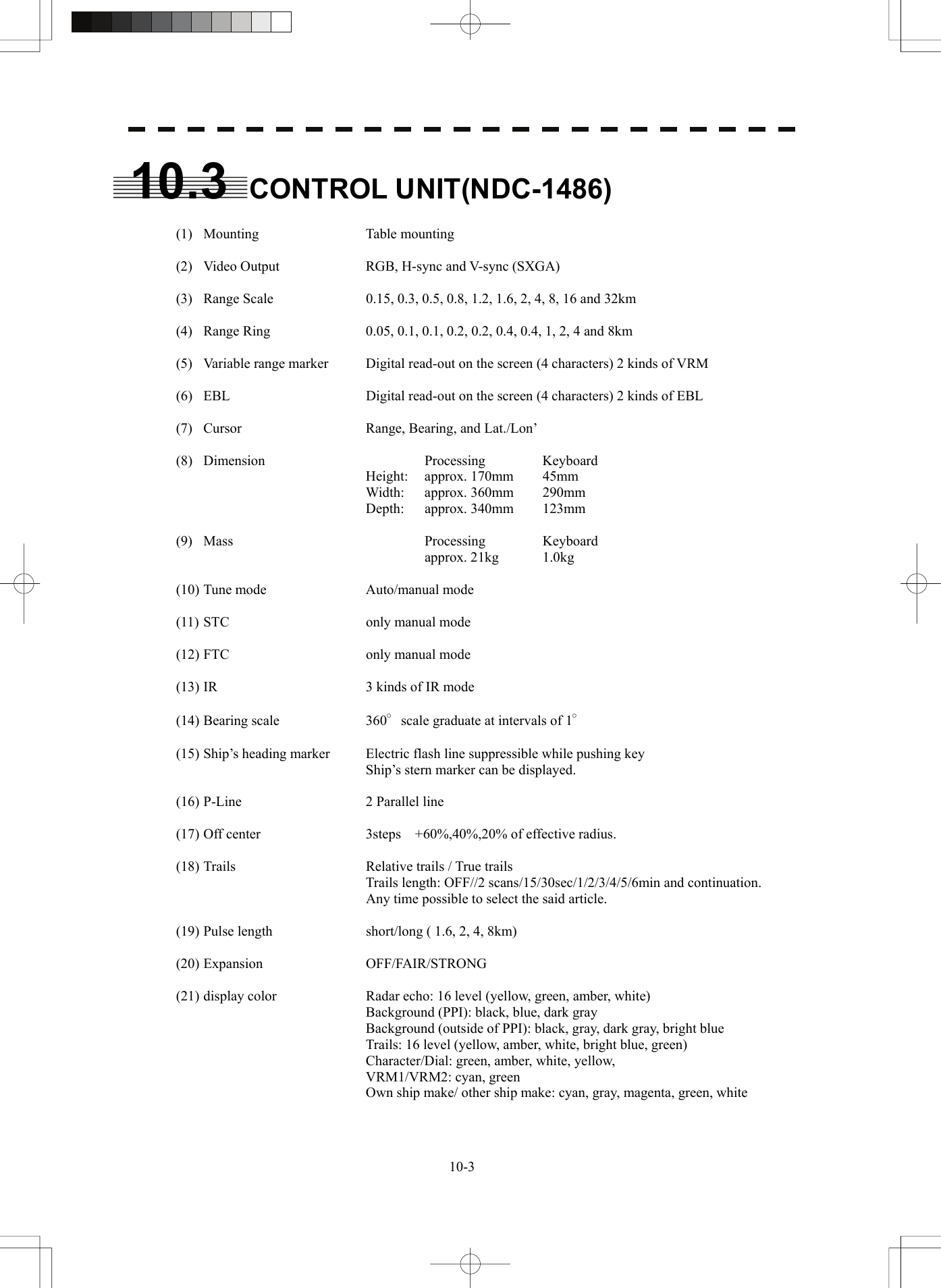   10-310.3 CONTROL UNIT(NDC-1486)   (1)  Mounting  Table mounting    (2)  Video Output  RGB, H-sync and V-sync (SXGA)    (3)  Range Scale  0.15, 0.3, 0.5, 0.8, 1.2, 1.6, 2, 4, 8, 16 and 32km    (4)  Range Ring  0.05, 0.1, 0.1, 0.2, 0.2, 0.4, 0.4, 1, 2, 4 and 8km    (5)  Variable range marker  Digital read-out on the screen (4 characters) 2 kinds of VRM    (6)  EBL  Digital read-out on the screen (4 characters) 2 kinds of EBL    (7)  Cursor  Range, Bearing, and Lat./Lon’   (8)  Dimension    Processing  Keyboard    Height: approx. 170mm 45mm    Width: approx. 360mm 290mm    Depth: approx. 340mm 123mm   (9)  Mass    Processing  Keyboard      approx. 21kg  1.0kg    (10) Tune mode  Auto/manual mode    (11) STC  only manual mode    (12) FTC  only manual mode    (13) IR  3 kinds of IR mode   (14) Bearing scale  360°scale graduate at intervals of 1°    (15) Ship’s heading marker  Electric flash line suppressible while pushing key     Ship’s stern marker can be displayed.    (16) P-Line  2 Parallel line   (17) Off center  3steps  +60%,40%,20% of effective radius.    (18) Trails  Relative trails / True trails     Trails length: OFF//2 scans/15/30sec/1/2/3/4/5/6min and continuation.                               Any time possible to select the said article.     (19) Pulse length  short/long ( 1.6, 2, 4, 8km)   (20) Expansion  OFF/FAIR/STRONG    (21) display color  Radar echo: 16 level (yellow, green, amber, white)     Background (PPI): black, blue, dark gray     Background (outside of PPI): black, gray, dark gray, bright blue     Trails: 16 level (yellow, amber, white, bright blue, green)     Character/Dial: green, amber, white, yellow,    VRM1/VRM2: cyan, green     Own ship make/ other ship make: cyan, gray, magenta, green, white   