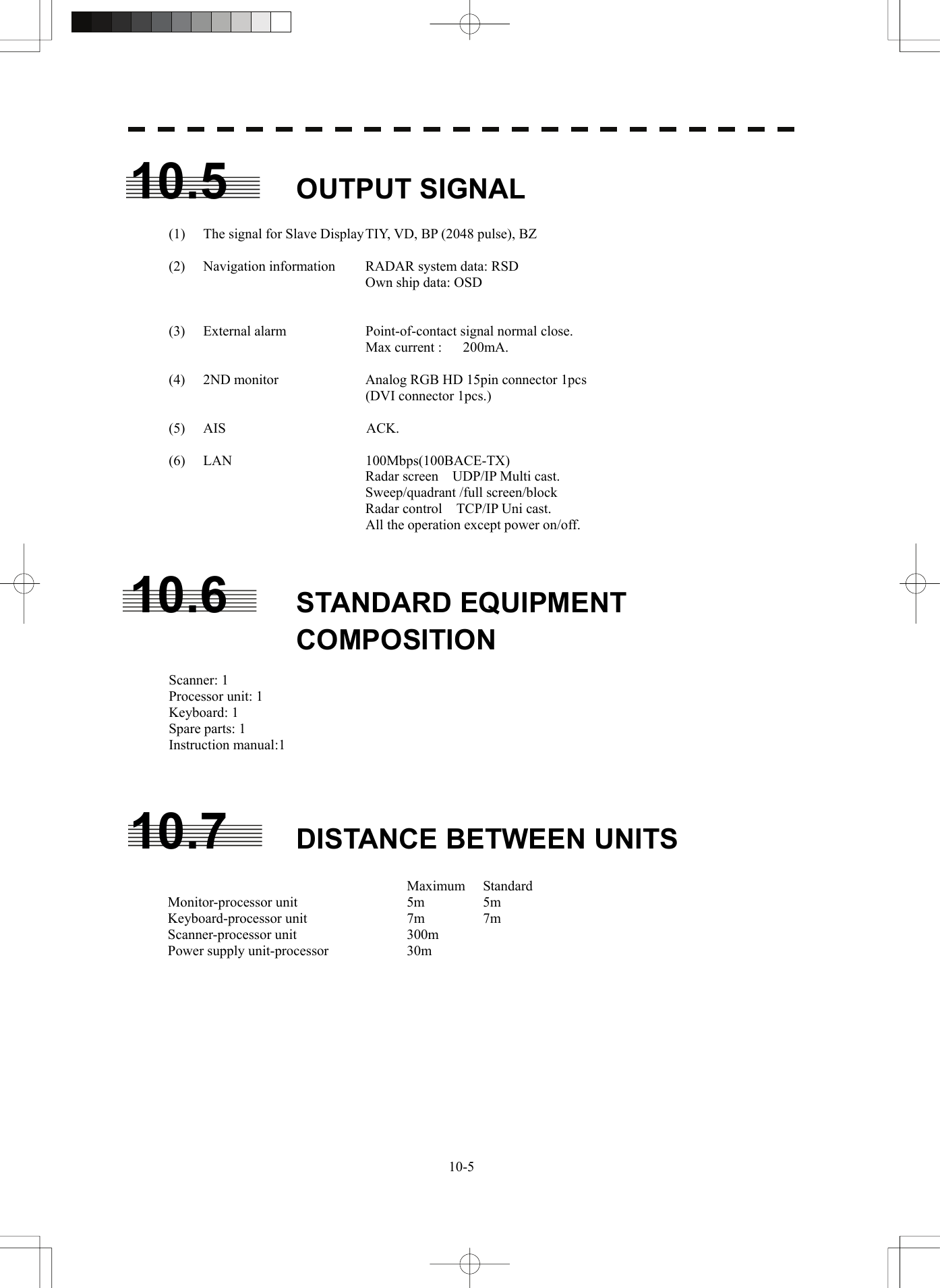   10-510.5 OUTPUT SIGNAL   (1)  The signal for Slave Display TIY, VD, BP (2048 pulse), BZ  (2)  Navigation information  RADAR system data: RSD     Own ship data: OSD      (3) External alarm  Point-of-contact signal normal close.                             Max current :   200mA.   (4)  2ND monitor  Analog RGB HD 15pin connector 1pcs    (DVI connector 1pcs.)  (5)  AIS                    ACK.  (6) LAN  100Mbps(100BACE-TX)      Radar screen UDP/IP Multi cast.                    Sweep/quadrant /full screen/block               Radar control  TCP/IP Uni cast.                             All the operation except power on/off.            10.6 STANDARD EQUIPMENT COMPOSITION  Scanner: 1 Processor unit: 1 Keyboard: 1 Spare parts: 1 Instruction manual:1    10.7 DISTANCE BETWEEN UNITS   Maximum Standard Monitor-processor unit  5m  5m Keyboard-processor unit  7m  7m Scanner-processor unit  300m Power supply unit-processor  30m       