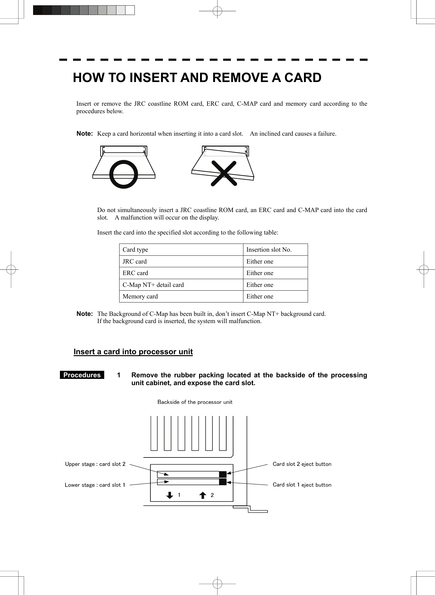        HOW TO INSERT AND REMOVE A CARD   Insert or remove the JRC coastline ROM card, ERC card, C-MAP card and memory card according to the procedures below.   Note:  Keep a card horizontal when inserting it into a card slot.    An inclined card causes a failure.     Do not simultaneously insert a JRC coastline ROM card, an ERC card and C-MAP card into the card slot.    A malfunction will occur on the display.  Insert the card into the specified slot according to the following table:  Card type  Insertion slot No. JRC card  Either one ERC card  Either one C-Map NT+ detail card  Either one Memory card  Either one  Note:  The Background of C-Map has been built in, don’t insert C-Map NT+ background card.   If the background card is inserted, the system will malfunction.    Insert a card into processor unit    Procedures  1  Remove the rubber packing located at the backside of the processing unit cabinet, and expose the card slot.    