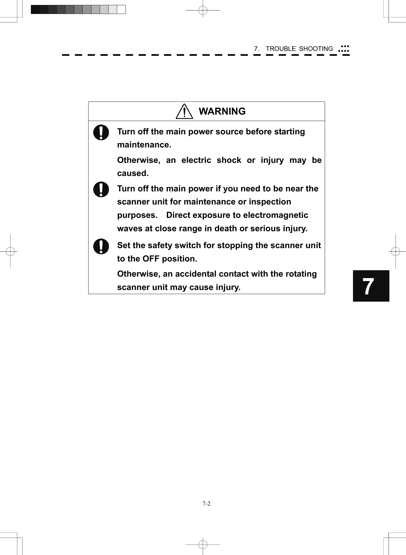   7-27.  TROUBLE SHOOTING yyyyyyy7    WARNING   Turn off the main power source before starting maintenance. Otherwise, an electric shock or injury may be caused.  Turn off the main power if you need to be near the scanner unit for maintenance or inspection purposes.    Direct exposure to electromagnetic waves at close range in death or serious injury.  Set the safety switch for stopping the scanner unit to the OFF position. Otherwise, an accidental contact with the rotating scanner unit may cause injury.  